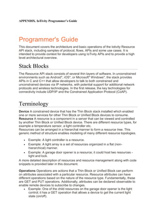 APPENDIX. IoTivity Programmer’s Guide
Programmer's Guide
This document covers the architecture and basic operations of the Iotivity Resource
API stack, including samples of protocol, flows, APIs and some use cases. It is
intended to provide context for developers using IoTivity APIs and to provide a high
level architectural overview.
Stack Blocks
The Resource API stack consists of several thin layers of software. In unconstrained
environments such as Android*, iOS*, or Microsoft* Windows*, the stack provides
APIs in C and C++ that allow developers to talk to both constrained and
unconstrained devices via IP networks, with potential support for additional network
protocols and wireless technologies. In the first release, the key technologies for
connectivity include UDP/IP and the Constrained Application Protocol (CoAP).
Terminology
Device A constrained device that has the Thin Block stack installed which enabled
one or more services for other Thin Block or Unified Block devices to consume.
Resource A resource is a component in a server that can be viewed and controlled
by another Thin Block or Unified Block device. There are different resource types, for
example a temperature sensor, a light controller etc.
Resources can be arranged in a hierarchal manner to form a resource tree. This
generic method of structure enables modeling of many different resource topologies.
• Example: A light controller is a resource.
• Example: A light array is a set of resources organized in a flat (non-
hierarchical) manner.
• Example: A garage door opener is a resource; it could host two resources -
light and lock.
A more detailed description of resources and resource management along with code
snippets is provided later in this document.
Operations Operations are actions that a Thin Block or Unified Block can perform
on attributes associated with a particular resource. Resource attributes can have
different operations based on the nature of the resource type. Fundamentally, these
are GET and PUT operations. Additionally, attributes can be declared observable to
enable remote devices to subscribe to changes.
• Example: One of the child resources on the garage door opener is the light
control; it has a GET operation that allows a device to get the current light
state (on/off).
 