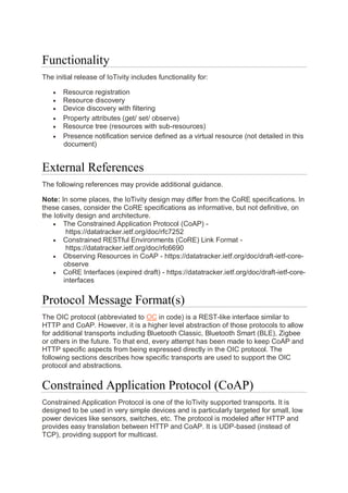 Functionality
The initial release of IoTivity includes functionality for:
• Resource registration
• Resource discovery
• Device discovery with filtering
• Property attributes (get/ set/ observe)
• Resource tree (resources with sub-resources)
• Presence notification service defined as a virtual resource (not detailed in this
document)
External References
The following references may provide additional guidance.
Note: In some places, the IoTivity design may differ from the CoRE specifications. In
these cases, consider the CoRE specifications as informative, but not definitive, on
the Iotivity design and architecture.
• The Constrained Application Protocol (CoAP) -
https://datatracker.ietf.org/doc/rfc7252
• Constrained RESTful Environments (CoRE) Link Format -
https://datatracker.ietf.org/doc/rfc6690
• Observing Resources in CoAP - https://datatracker.ietf.org/doc/draft-ietf-core-
observe
• CoRE Interfaces (expired draft) - https://datatracker.ietf.org/doc/draft-ietf-core-
interfaces
Protocol Message Format(s)
The OIC protocol (abbreviated to OC in code) is a REST-like interface similar to
HTTP and CoAP. However, it is a higher level abstraction of those protocols to allow
for additional transports including Bluetooth Classic, Bluetooth Smart (BLE), Zigbee
or others in the future. To that end, every attempt has been made to keep CoAP and
HTTP specific aspects from being expressed directly in the OIC protocol. The
following sections describes how specific transports are used to support the OIC
protocol and abstractions.
Constrained Application Protocol (CoAP)
Constrained Application Protocol is one of the IoTivity supported transports. It is
designed to be used in very simple devices and is particularly targeted for small, low
power devices like sensors, switches, etc. The protocol is modeled after HTTP and
provides easy translation between HTTP and CoAP. It is UDP-based (instead of
TCP), providing support for multicast.
 