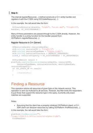 Step 3:
The internal registerResource(...) method constructs a C++ entity handler and
registers it with the C SDK using OCCreateResource(...).
In this example, the call would take the form:
OCCreateResource(&handle, "light", "oc.mi.def", "/light/1",
handler, OC_DISCOVERABLE);
Many of these parameters are passed through to the C SDK directly. However, the
entity handler is a proxy function for the handler passed from
OCPlatform::registerResource(...).
Register Resource in C++ [Server]
OCResourceHandle resourceHandle;
std::string resourceURI = "/light/1";
std::string resourceTypeName = "alpha.light";
std::string resourceInterface = DEFAULT_INTERFACE;
uint8_t resourceProperty = OC_DISCOVERABLE | OC_OBSERVABLE;
OCStackResult result =
platform.registerResource(resourceHandle, resourceURI,
resourceTypeName, resourceInterface, &entityHandler,
resourceProperty);
if (OC_STACK_OK == result)
{
//Successfull
}
Finding a Resource
This operation returns all resources of given type on the network service. This
operation is sent via multicast to all services. However, the filter limits the responders
to just those that support the resource type in the query. Currently only exact
matches are supported.
Notes:
• Assuming that the client has a properly initialized OCPlatform object, a C++
SDK client can discover resources by calling OCPlatform::findResources(...).
In this example, the call would take the form:
platform.findResources("",
"coap://224.0.1.187/oc/core?rt=alpha.light",
findHandler)
 