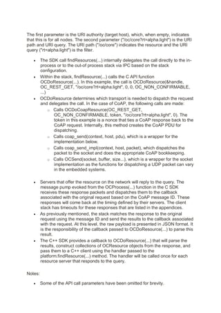 The first parameter is the URI authority (target host), which, when empty, indicates
that this is for all nodes. The second parameter ("/oc/core?rt=alpha.light") is the URI
path and URI query. The URI path ("/oc/core") indicates the resource and the URI
query ("rt=alpha.light") is the filter.
• The SDK call findResources(...) internally delegates the call directly to the in-
process or to the out-of process stack via IPC based on the stack
configuration.
• Within the stack, findResource(...) calls the C API function
OCDoResource(...). In this example, the call is OCDoResource(&handle,
OC_REST_GET, "/oc/core?rt=alpha.light", 0, 0, OC_NON_CONFIRMABLE,
...)
• OCDoResource determines which transport is needed to dispatch the request
and delegates the call. In the case of CoAP, the following calls are made:
o Calls OCDoCoapResource(OC_REST_GET,
OC_NON_CONFIRMABLE, token, "/oc/core?rt=alpha.light", 0). The
token in this example is a nonce that ties a CoAP response back to the
CoAP request. Internally, this method creates the CoAP PDU for
dispatching.
o Calls coap_send(context, host, pdu), which is a wrapper for the
implementation below.
o Calls coap_send_impl(context, host, packet), which dispatches the
packet to the socket and does the appropriate CoAP bookkeeping.
o Calls OCSend(socket, buffer, size...), which is a wrapper for the socket
implementation as the functions for dispatching a UDP packet can vary
in the embedded systems.
• Servers that offer the resource on the network will reply to the query. The
message pump evoked from the OCProcess(...) function in the C SDK
receives these response packets and dispatches them to the callback
associated with the original request based on the CoAP message ID. These
responses will come back at the timing defined by their servers. The client
stack has timeouts for these responses that are listed in the appendices.
• As previously mentioned, the stack matches the response to the original
request using the message ID and send the results to the callback associated
with the request. At this level, the raw payload is presented in JSON format. It
is the responsibility of the callback passed to OCDoResource(...) to parse this
result.
• The C++ SDK provides a callback to OCDoResource(...) that will parse the
results, construct collections of OCResource objects from the response, and
pass them to a C++ client using the handler passed to the
platform.findResource(...) method. The handler will be called once for each
resource server that responds to the query.
Notes:
• Some of the API call parameters have been omitted for brevity.
 