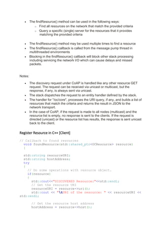 • The findResource() method can be used in the following ways:
o Find all resources on the network that match the provided criteria
o Query a specific (single) server for the resources that it provides
matching the provided criteria
• The findResource() method may be used multiple times to find a resource
• The findResource() callback is called from the message pump thread in
multithreaded environments
• Blocking in the findResource() callback will block other stack processing
including servicing the network I/O which can cause delays and missed
packets.
Notes:
• The discovery request under CoAP is handled like any other resource GET
request. The request can be received via unicast or multicast, but the
response, if any, is always sent via unicast.
• The stack dispatches the request to an entity handler defined by the stack.
• The handler for "/oc/core", processes the URI query, if any, and builds a list of
resources that match the criteria and returns the result in JSON to the
network transport.
• In the case of CoAP, if the request is made to all nodes (multicast) and the
resource list is empty, no response is sent to the clients. If the request is
directed (unicast) or the resource list has results, the response is sent unicast
back to the client.
Register Resource in C++ [Client]
// Callback to found resources
void foundResource(std::shared_ptr<OCResource> resource)
{
std::string resourceURI;
std::string hostAddress;
try
{
// Do some operations with resource object.
if(resource)
{
std::cout<<"DISCOVERED Resource:"<<std::endl;
// Get the resource URI
resourceURI = resource->uri();
std::cout << "tURI of the resource: " << resourceURI <<
std::endl;
// Get the resource host address
hostAddress = resource->host();
 