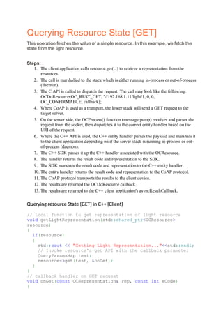 Querying Resource State [GET]
This operation fetches the value of a simple resource. In this example, we fetch the
state from the light resource.
Steps:
1. The client application calls resource.get(...) to retrieve a representation from the
resources.
2. The call is marshalled to the stack which is either running in-process or out-of-process
(daemon).
3. The C API is called to dispatch the request. The call may look like the following:
OCDoResource(OC_REST_GET, "//192.168.1.11/light/1, 0, 0,
OC_CONFIRMABLE, callback);
4. Where CoAP is used as a transport, the lower stack will send a GET request to the
target server.
5. On the server side, the OCProcess() function (message pump) receives and parses the
request from the socket, then dispatches it to the correct entity handler based on the
URI of the request.
6. Where the C++ API is used, the C++ entity handler parses the payload and marshals it
to the client application depending on if the server stack is running in-process or out-
of-process (daemon).
7. The C++ SDK passes it up the C++ handler associated with the OCResource.
8. The handler returns the result code and representation to the SDK.
9. The SDK marshals the result code and representation to the C++ entity handler.
10. The entity handler returns the result code and representation to the CoAP protocol.
11. The CoAP protocol transports the results to the client device.
12. The results are returned the OCDoResource callback.
13. The results are returned to the C++ client application's asyncResultCallback.
Querying resource State [GET] in C++ [Client]
// Local function to get representation of light resource
void getLightRepresentation(std::shared_ptr<OCResource>
resource)
{
if(resource)
{
std::cout << "Getting Light Representation..."<<std::endl;
// Invoke resource's get API with the callback parameter
QueryParamsMap test;
resource->get(test, &onGet);
}
}
// callback handler on GET request
void onGet(const OCRepresentation& rep, const int eCode)
{
 