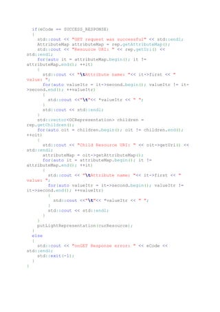 if(eCode == SUCCESS_RESPONSE)
{
std::cout << "GET request was successful" << std::endl;
AttributeMap attributeMap = rep.getAttributeMap();
std::cout << "Resource URI: " << rep.getUri() <<
std::endl;
for(auto it = attributeMap.begin(); it !=
attributeMap.end(); ++it)
{
std::cout << "tAttribute name: "<< it->first << "
value: ";
for(auto valueItr = it->second.begin(); valueItr != it-
>second.end(); ++valueItr)
{
std::cout <<"t"<< *valueItr << " ";
}
std::cout << std::endl;
}
std::vector<OCRepresentation> children =
rep.getChildren();
for(auto oit = children.begin(); oit != children.end();
++oit)
{
std::cout << "Child Resource URI: " << oit->getUri() <<
std::endl;
attributeMap = oit->getAttributeMap();
for(auto it = attributeMap.begin(); it !=
attributeMap.end(); ++it)
{
std::cout << "tAttribute name: "<< it->first << "
value: ";
for(auto valueItr = it->second.begin(); valueItr !=
it->second.end(); ++valueItr)
{
std::cout <<"t"<< *valueItr << " ";
}
std::cout << std::endl;
}
}
putLightRepresentation(curResource);
}
else
{
std::cout << "onGET Response error: " << eCode <<
std::endl;
std::exit(-1);
}
}
 