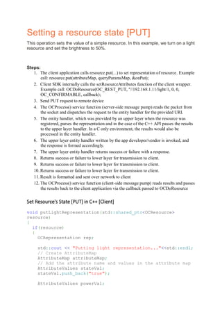 Setting a resource state [PUT]
This operation sets the value of a simple resource. In this example, we turn on a light
resource and set the brightness to 50%.
Steps:
1. The client application calls resource.put(...) to set representation of resource. Example
call: resource.put(attributeMap, queryParamsMap, &onPut);
2. Client SDK internally calls the setResourceAttributes function of the client wrapper.
Example call: OCDoResource(OC_REST_PUT, "//192.168.1.11/light/1, 0, 0,
OC_CONFIRMABLE, callback);
3. Send PUT request to remote device
4. The OCProcess() service function (server-side message pump) reads the packet from
the socket and dispatches the request to the entity handler for the provided URI.
5. The entity handler, which was provided by an upper layer when the resource was
registered, parses the representation and in the case of the C++ API passes the results
to the upper layer handler. In a C only environment, the results would also be
processed in the entity handler.
6. The upper layer entity handler written by the app developer/vendor is invoked, and
the response is formed accordingly.
7. The upper layer entity handler returns success or failure with a response.
8. Returns success or failure to lower layer for transmission to client.
9. Returns success or failure to lower layer for transmission to client.
10. Returns success or failure to lower layer for transmission to client.
11. Result is formatted and sent over network to client
12. The OCProcess() service function (client-side message pump) reads results and passes
the results back to the client application via the callback passed to OCDoResource
Set Resource's State [PUT] in C++ [Client]
void putLightRepresentation(std::shared_ptr<OCResource>
resource)
{
if(resource)
{
OCRepresentation rep;
std::cout << "Putting light representation..."<<std::endl;
// Create AttributeMap
AttributeMap attributeMap;
// Add the attribute name and values in the attribute map
AttributeValues stateVal;
stateVal.push_back("true");
AttributeValues powerVal;
 