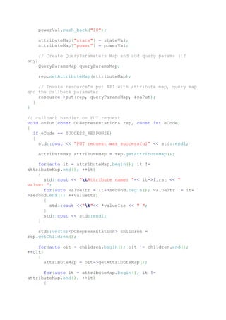 powerVal.push_back("10");
attributeMap["state"] = stateVal;
attributeMap["power"] = powerVal;
// Create QueryParameters Map and add query params (if
any)
QueryParamsMap queryParamsMap;
rep.setAttributeMap(attributeMap);
// Invoke resource's put API with attribute map, query map
and the callback parameter
resource->put(rep, queryParamsMap, &onPut);
}
}
// callback handler on PUT request
void onPut(const OCRepresentation& rep, const int eCode)
{
if(eCode == SUCCESS_RESPONSE)
{
std::cout << "PUT request was successful" << std::endl;
AttributeMap attributeMap = rep.getAttributeMap();
for(auto it = attributeMap.begin(); it !=
attributeMap.end(); ++it)
{
std::cout << "tAttribute name: "<< it->first << "
value: ";
for(auto valueItr = it->second.begin(); valueItr != it-
>second.end(); ++valueItr)
{
std::cout <<"t"<< *valueItr << " ";
}
std::cout << std::endl;
}
std::vector<OCRepresentation> children =
rep.getChildren();
for(auto oit = children.begin(); oit != children.end();
++oit)
{
attributeMap = oit->getAttributeMap();
for(auto it = attributeMap.begin(); it !=
attributeMap.end(); ++it)
{
 