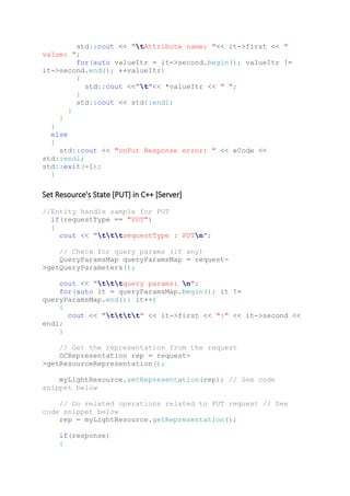 std::cout << "tAttribute name: "<< it->first << "
value: ";
for(auto valueItr = it->second.begin(); valueItr !=
it->second.end(); ++valueItr)
{
std::cout <<"t"<< *valueItr << " ";
}
std::cout << std::endl;
}
}
}
else
{
std::cout << "onPut Response error: " << eCode <<
std::endl;
std::exit(-1);
}
Set Resource's State [PUT] in C++ [Server]
//Entity handle sample for PUT
if(requestType == "PUT")
{
cout << "tttrequestType : PUTn";
// Check for query params (if any)
QueryParamsMap queryParamsMap = request-
>getQueryParameters();
cout << "tttquery params: n";
for(auto it = queryParamsMap.begin(); it !=
queryParamsMap.end(); it++)
{
cout << "tttt" << it->first << ":" << it->second <<
endl;
}
// Get the representation from the request
OCRepresentation rep = request-
>getResourceRepresentation();
myLightResource.setRepresentation(rep); // See code
snippet below
// Do related operations related to PUT request // See
code snippet below
rep = myLightResource.getRepresentation();
if(response)
{
 