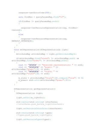 response->setErrorCode(200);
auto findRes = queryParamsMap.find("if");
if(findRes != queryParamsMap.end())
{
response->setResourceRepresentation(rep, findRes-
>second);
}
else
{
response->setResourceRepresentation(rep,
DEFAULT_INTERFACE);
}
}
}
void setRepresentation(OCRepresentation& light)
{
AttributeMap attributeMap = light.getAttributeMap();
if(attributeMap.find("state") != attributeMap.end() &&
attributeMap.find("power") != attributeMap.end())
{
cout << "ttt" << "Received representation: " << endl;
cout << "tttt" << "power: " <<
attributeMap["power"][0] << endl;
cout << "tttt" << "state: " <<
attributeMap["state"][0] << endl;
m_state = attributeMap["state"][0].compare("true") == 0;
m_power= std::stoi(attributeMap["power"][0]);
}
}
OCRepresentation getRepresentation()
{
OCRepresentation light;
light.setUri(m_lightUri);
std::vector<std::string> interfaces;
//interfaces.push_back(m_lightInterface);
light.setResourceInterfaces(interfaces);
std::vector<std::string> types;
//types.push_back(m_lightType);
light.setResourceTypes(types);
 