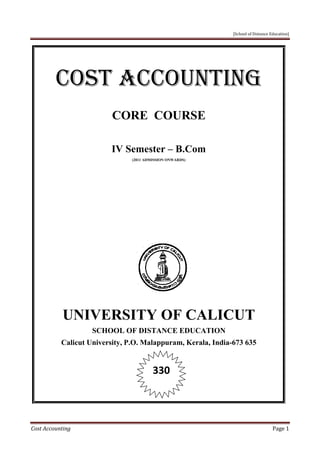 [School of Distance Education]
Cost Accounting Page 1
COST ACCOUNTING
CORE COURSE
IV Semester – B.Com
(2011 ADMISSION ONWARDS)
UNIVERSITY OF CALICUT
SCHOOL OF DISTANCE EDUCATION
Calicut University, P.O. Malappuram, Kerala, India-673 635
330
[School of Distance Education]
Cost Accounting Page 1
COST ACCOUNTING
CORE COURSE
IV Semester – B.Com
(2011 ADMISSION ONWARDS)
UNIVERSITY OF CALICUT
SCHOOL OF DISTANCE EDUCATION
Calicut University, P.O. Malappuram, Kerala, India-673 635
330
[School of Distance Education]
Cost Accounting Page 1
COST ACCOUNTING
CORE COURSE
IV Semester – B.Com
(2011 ADMISSION ONWARDS)
UNIVERSITY OF CALICUT
SCHOOL OF DISTANCE EDUCATION
Calicut University, P.O. Malappuram, Kerala, India-673 635
330
 