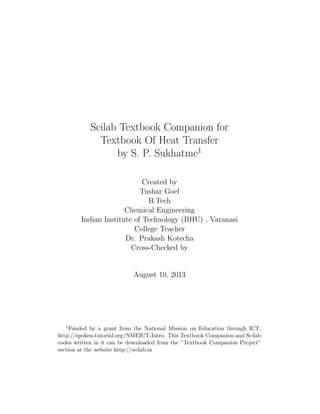 Scilab Textbook Companion for
Textbook Of Heat Transfer
by S. P. Sukhatme1
Created by
Tushar Goel
B.Tech
Chemical Engineering
Indian Institute of Technology (BHU) , Varanasi
College Teacher
Dr. Prakash Kotecha
Cross-Checked by
August 10, 2013
1Funded by a grant from the National Mission on Education through ICT,
http://spoken-tutorial.org/NMEICT-Intro. This Textbook Companion and Scilab
codes written in it can be downloaded from the ”Textbook Companion Project”
section at the website http://scilab.in
 