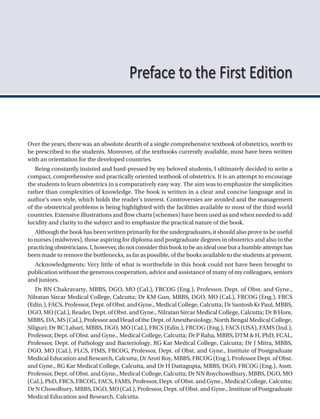 Over the years, there was an absolute dearth of a single comprehensive textbook of obstetrics, worth to
be prescribed to the students. Moreover, of the textbooks currently available, most have been written
with an orientation for the developed countries.
Being constantly insisted and hard-pressed by my beloved students, I ultimately decided to write a
compact, comprehensive and practically oriented textbook of obstetrics. It is an attempt to encourage
the students to learn obstetrics in a comparatively easy way. The aim was to emphasize the simplicities
rather than complexities of knowledge. The book is written in a clear and concise language and in
author’s own style, which holds the reader’s interest. Controversies are avoided and the management
of the obstetrical problems is being highlighted with the facilities available to most of the third world
countries. Extensive illustrations and flow charts (schemes) have been used as and when needed to add
lucidity and clarity to the subject and to emphasize the practical nature of the book.
Although the book has been written primarily for the undergraduates, it should also prove to be useful
to nurses (midwives), those aspiring for diploma and postgraduate degrees in obstetrics and also to the
practicingobstetricians.I,however,donotconsiderthisbooktobeanidealonebutahumbleattempthas
been made to remove the bottlenecks, as far as possible, of the books available to the students at present.
Acknowledgments: Very little of what is worthwhile in this book could not have been brought to
publication without the generous cooperation, advice and assistance of many of my colleagues, seniors
and juniors.
Dr BN Chakravarty, MBBS, DGO, MO (CaL), FRCOG (Eng.), Professor, Dept. of Obst. and Gyne.,
Nilratan Sircar Medical College, Calcutta; Dr KM Gun, MBBS, DGO, MO (CaL), FRCOG (Eng.), FRCS
(Edin.), FACS, Professor, Dept. of Obst. and Gyne., Medical College, Calcutta; Dr Santosh Kr Paul, MBBS,
DGO, MO (CaL), Reader, Dept. of Obst. and Gyne., Nilratan Sircar Medical College, Calcutta; Dr B Hore,
MBBS, DA, MS (CaL), Professor and Head of the Dept. of Anesthesiology, North Bengal Medical College,
Siliguri; Dr BC Lahari, MBBS, DGO, MO (CaL), FRCS (Edin.), FRCOG (Eng.), FACS (USA), FAMS (Ind.),
Professor, Dept. of Obst. and Gyne., Medical College, Calcutta; Dr P Raha, MBBS, DTM & H, PhD, FCAL,
Professor, Dept. of Pathology and Bacteriology, RG Kar Medical College, Calcutta; Dr J Mitra, MBBS,
DGO, MO (CaL), FLCS, FIMS, FRCOG, Professor, Dept. of Obst. and Gyne., Institute of Postgraduate
Medical Education and Research, Calcutta; Dr Aroti Roy, MBBS, FRCOG (Eng.), Professor Dept. of Obst.
and Gyne., RG Kar Medical College, Calcutta, and Dr H Dattagupta, MBBS, DGO, FRCOG (Eng.), Asstt.
Professor, Dept. of Obst. and Gyne., Medical College, Calcutta; Dr NN Roychowdhury, MBBS, DGO, MO
(CaL), PhD, FRCS, FRCOG, FACS, FAMS, Professor, Dept. of Obst. and Gyne., Medical College, Calcutta;
Dr N Chowdhury, MBBS, DGO, MO (CaL), Professor, Dept. of Obst. and Gyne., Institute of Postgraduate
Medical Education and Research, Calcutta.
Preface to the First Edition
 