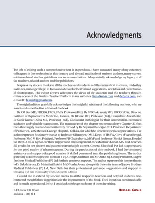 Contents xi
The job of editing such a comprehensive text is stupendous. I have consulted many of my esteemed
colleagues in the profession in this country and abroad, multitude of eminent authors, many current
evidence-based studies, guidelines and recommendations. I do gratefully acknowledge my legacy to all
the teachers, related authors and the publishers.
I express my sincere thanks to all the teachers and students of different medical institutes, midwifery
institutes, nursing colleges in India and abroad for their valued suggestions, new ideas and contribution
of photographs. The editor always welcomes the views of the students and the teachers through
online access of the Student-Teacher Platform in our websites hiralalkonar.com and dcdutta.com, and
e-mail ID h.kondr@gmail.com.
The eighth edition gratefully acknowledges the insightful wisdom of the following teachers, who are
associated since the first edition of the book.
Dr KM Gun MD, FRCOG, FRCS, FACS, Professor (Rtd), Dr BN Chakravorty MD, FRCOG, DSc, Director,
Institute of Reproductive Medicine, Kolkata, Dr B Hore MD, Professor (Rtd), Consultant Anesthetist,
Dr Subir Kumar Dutta MD, Professor (Rtd), Consultant Pathologist for their contribution, continued
guidance and valuable suggestions. The manuscript of the chapter on perinatology (Chapter 33) has
been thoroughly read and authoritatively revised by Dr Shyamal Banerjee, MD, Professor, Department
of Pediatrics, NRS Medical College Hospital, Kolkata, for which he deserves special appreciations. The
author expresses his sincere thanks to Professor S Banerjee, DME, Dept. of H&FW, Govt. of West Bengal,
Professor(Mrs)MRoy,Principal,ProfessorPBChakraborty,MSVPandProfessor(Mrs)ABiswas,Headof
the Dept., Obs. & Gynae. for their support and encouragement. Mrs Madhusri Konar, MA, BEd deserves
full credit for her sincere and patient secretarial job as ever. General Electrical Pvt Ltd is appreciated
for the good quality of ultrasonograms. During the production of this textbook, I had the continued
assistance and support of a good number of skilled personnel from the publishing house. The author
gratefully acknowledges Shri Jitendar P Vij, Group Chairman and Mr Ankit Vij, Group President, Jaypee
Brothers Medical Publishers (P) Ltd for their generous support. The author expresses his sincere thanks
to Dr Sakshi Arora, Dr Mrinalini Bakshi, Ms Nitasha Arora, along with the entire team of Jaypee Brothers
Medical Publishers (P) Ltd, New Delhi for their professional guidance, suggestions and support in
bringing out this thoroughly revised eighth edition.
I would like to extend my sincere thanks to all the respected teachers and beloved students, who
contacted me with their suggestions for the improvement of this book. Their input has been invaluable
and is much appreciated. I wish I could acknowledge each one of them in writing.
P-13, New CIT Road Hiralal Konar
Kolkata – 700 014
Acknowledgments
 