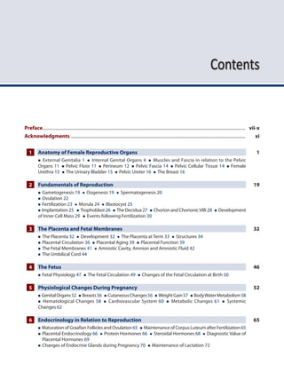 Contents
Preface..................................................................................................................................................................................... vii-x
Acknowledgments............................................................................................................................................................ xi
1 Anatomy of Female Reproductive Organs 1
 External Genitalia 1  Internal Genital Organs 4  Muscles and Fascia in relation to the Pelvic
Organs 11  Pelvic Floor 11  Perineum 12  Pelvic Fascia 14  Pelvic Cellular Tissue 14  Female
Urethra 15  The Urinary Bladder 15  Pelvic Ureter 16  The Breast 16
2 Fundamentals of Reproduction 19
 Gametogenesis 19  Oogenesis 19  Spermatogenesis 20
 Ovulation 22
 Fertilization 23  Morula 24  Blastocyst 25
 Implantation 25  Trophoblast 26  The Decidua 27  Chorion and ChorionicVilli 28  Development
of Inner Cell Mass 29  Events following Fertilization 30
3 The Placenta and Fetal Membranes 32
 The Placenta 32  Development 32  The Placenta at Term 33  Structures 34
 Placental Circulation 36  Placental Aging 39  Placental Function 39
 The Fetal Membranes 41  Amniotic Cavity, Amnion and Amniotic Fluid 42
 The Umbilical Cord 44
4 The Fetus 46
 Fetal Physiology 47  The Fetal Circulation 49  Changes of the Fetal Circulation at Birth 50
5 Physiological Changes During Pregnancy 52
 GenitalOrgans52  Breasts56  CutaneousChanges56  WeightGain57  BodyWaterMetabolism58
 Hematological Changes 58  Cardiovascular System 60  Metabolic Changes 61  Systemic
Changes 62
6 Endocrinology in Relation to Reproduction 65
 MaturationofGraafianFolliclesandOvulation 65  MaintenanceofCorpusLuteumafterFertilization 65
 
Placental Endocrinology 66  Protein Hormones 66  Steroidal Hormones 68  Diagnostic Value of
Placental Hormones 69
 Changes of Endocrine Glands during Pregnancy 70  Maintenance of Lactation 72
 