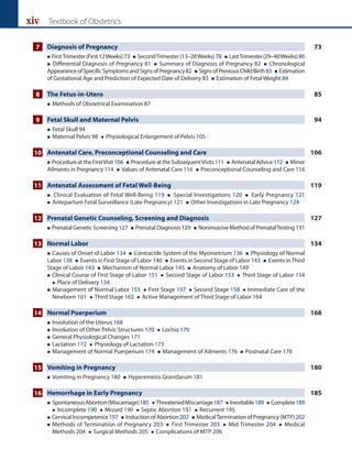 xiv Textbook of Obstetrics
7 Diagnosis of Pregnancy 73
 FirstTrimester(First12Weeks)73  SecondTrimester(13–28Weeks)78  LastTrimester(29–40Weeks)80
 Differential Diagnosis of Pregnancy 81  Summary of Diagnosis of Pregnancy 82  Chronological
AppearanceofSpecificSymptomsandSignsofPregnancy82  SignsofPreviousChildBirth83  Estimation
of Gestational Age and Prediction of Expected Date of Delivery 83  Estimation of Fetal Weight 84
8 The Fetus-in-Utero 85
 Methods of Obstetrical Examination 87
9 Fetal Skull and Maternal Pelvis 94
 Fetal Skull 94
 
Maternal Pelvis 98  Physiological Enlargement of Pelvis 105
10 Antenatal Care, Preconceptional Counseling and Care 106
 ProcedureattheFirstVisit106  ProcedureattheSubsequentVisits111  AntenatalAdvice112  Minor
Ailments in Pregnancy 114  Values of Antenatal Care 116  Preconceptional Counseling and Care 116
11 Antenatal Assessment of Fetal Well-Being 119
 Clinical Evaluation of Fetal Well-Being 119  Special Investigations 120  Early Pregnancy 121
 Antepartum Fetal Surveillance (Late Pregnancy) 121  Other Investigations in Late Pregnancy 124
12 Prenatal Genetic Counseling, Screening and Diagnosis 127
 PrenatalGeneticScreening127  PrenatalDiagnosis129  NoninvasiveMethodofPrenatalTesting131
13 Normal Labor 134
 Causes of Onset of Labor 134  Contractile System of the Myometrium 136  Physiology of Normal
Labor 138  Events in First Stage of Labor 140  Events in Second Stage of Labor 143  Events inThird
Stage of Labor 143  Mechanism of Normal Labor 145  Anatomy of Labor 149
 
Clinical Course of First Stage of Labor 151  Second Stage of Labor 153  Third Stage of Labor 154
 Place of Delivery 154
 
Management of Normal Labor 155  First Stage 157  Second Stage 158  Immediate Care of the
Newborn 161  Third Stage 162  Active Management of Third Stage of Labor 164
14 Normal Puerperium 168
 Involution of the Uterus 168
 Involution of Other Pelvic Structures 170  Lochia 170
 General Physiological Changes 171
 Lactation 172  Physiology of Lactation 173
 Management of Normal Puerperium 174  Management of Ailments 176  Postnatal Care 178
15 Vomiting in Pregnancy 180
 Vomiting in Pregnancy 180  Hyperemesis Gravidarum 181
16 Hemorrhage in Early Pregnancy 185
 
SpontaneousAbortion(Miscarriage)185  ThreatenedMiscarriage187  Inevitable189  Complete189
 Incomplete 190  Missed 190  Septic Abortion 191  Recurrent 195
 CervicalIncompetence197  InductionofAbortion202  MedicalTerminationofPregnancy(MTP)202
 
Methods of Termination of Pregnancy 203  First Trimester 203  Mid Trimester 204  Medical
Methods 204  Surgical Methods 205  Complications of MTP 206
 