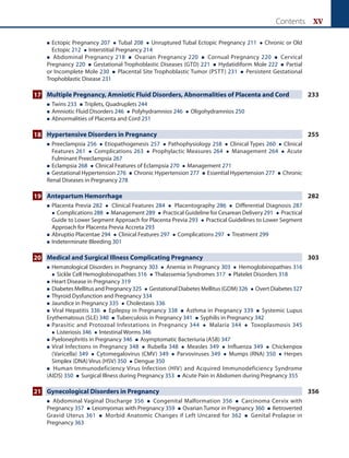 Contents xv
 
Ectopic Pregnancy 207  Tubal 208  Unruptured Tubal Ectopic Pregnancy 211  Chronic or Old
Ectopic 212  Interstitial Pregnancy 214
 Abdominal Pregnancy 218  Ovarian Pregnancy 220  Cornual Pregnancy 220  Cervical
Pregnancy 220  Gestational Trophoblastic Diseases (GTD) 221  Hydatidiform Mole 222  Partial
or Incomplete Mole 230  Placental Site Trophoblastic Tumor (PSTT) 231  Persistent Gestational
Trophoblastic Disease 231
17 Multiple Pregnancy, Amniotic Fluid Disorders, Abnormalities of Placenta and Cord 233
 Twins 233  Triplets, Quadruplets 244
 Amniotic Fluid Disorders 246  Polyhydramnios 246  Oligohydramnios 250
 Abnormalities of Placenta and Cord 251
18 Hypertensive Disorders in Pregnancy 255
 
Preeclampsia 256  Etiopathogenesis 257  Pathophysiology 258  Clinical Types 260  Clinical
Features 261  Complications 263  Prophylactic Measures 264  Management 264  Acute
Fulminant Preeclampsia 267
 
Eclampsia 268  Clinical Features of Eclampsia 270  Management 271
 Gestational Hypertension 276  Chronic Hypertension 277  Essential Hypertension 277  Chronic
Renal Diseases in Pregnancy 278
19 Antepartum Hemorrhage 282
 
Placenta Previa 282  Clinical Features 284  Placentography 286  Differential Diagnosis 287
 Complications 288  Management 289  Practical Guideline for Cesarean Delivery 291  Practical
Guide to Lower Segment Approach for Placenta Previa 293  Practical Guidelines to Lower Segment
Approach for Placenta Previa Accreta 293
 
Abruptio Placentae 294  Clinical Features 297  Complications 297  Treatment 299
 Indeterminate Bleeding 301
20 Medical and Surgical Illness Complicating Pregnancy 303
 
Hematological Disorders in Pregnancy 303  Anemia in Pregnancy 303  Hemoglobinopathies 316
 Sickle Cell Hemoglobinopathies 316  Thalassemia Syndromes 317  Platelet Disorders 318
 Heart Disease in Pregnancy 319
 
Diabetes Mellitus and Pregnancy325  Gestational Diabetes Mellitus (GDM) 326  Overt Diabetes 327
 Thyroid Dysfunction and Pregnancy 334
 Jaundice in Pregnancy 335  Cholestasis 336
 Viral Hepatitis 336  Epilepsy in Pregnancy 338  Asthma in Pregnancy 339  Systemic Lupus
Erythematosus (SLE) 340  Tuberculosis in Pregnancy 341  Syphilis in Pregnancy 342
 
Parasitic and Protozoal Infestations in Pregnancy 344  Malaria 344  Toxoplasmosis 345
 Listeriosis 346  Intestinal Worms 346
 Pyelonephritis in Pregnancy 346  Asymptomatic Bacteriuria (ASB) 347
 
Viral Infections in Pregnancy 348  Rubella 348  Measles 349  Influenza 349  Chickenpox
(Varicella) 349  Cytomegalovirus (CMV) 349  Parvoviruses 349  Mumps (RNA) 350  Herpes
Simplex (DNA) Virus (HSV) 350  Dengue 350
 Human Immunodeficiency Virus Infection (HIV) and Acquired Immunodeficiency Syndrome
(AIDS) 350  Surgical Illness during Pregnancy 353  Acute Pain in Abdomen during Pregnancy 355
21 Gynecological Disorders in Pregnancy 356
 Abdominal Vaginal Discharge 356  Congenital Malformation 356  Carcinoma Cervix with
Pregnancy 357  Leiomyomas with Pregnancy 359  Ovarian Tumor in Pregnancy 360  Retroverted
Gravid Uterus 361  Morbid Anatomic Changes if Left Uncared for 362  Genital Prolapse in
Pregnancy 363
 