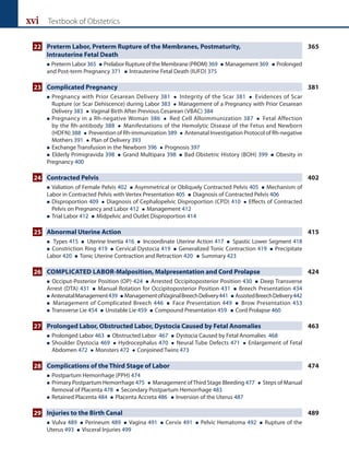 xvi Textbook of Obstetrics
22 Preterm Labor, Preterm Rupture of the Membranes, Postmaturity, 365
		 Intrauterine Fetal Death
 PretermLabor365  PrelaborRupture of the Membrane(PROM)369  Management369  Prolonged
and Post-term Pregnancy 371  Intrauterine Fetal Death (IUFD) 375
23 Complicated Pregnancy 381
 
Pregnancy with Prior Cesarean Delivery 381  Integrity of the Scar 381  Evidences of Scar
Rupture (or Scar Dehiscence) during Labor 383  Management of a Pregnancy with Prior Cesarean
Delivery 383  Vaginal Birth After Previous Cesarean (VBAC) 384
 
Pregnancy in a Rh-negative Woman 386  Red Cell Alloimmunization 387  Fetal Affection
by the Rh-antibody 388  Manifestations of the Hemolytic Disease of the Fetus and Newborn
(HDFN) 388  Prevention of Rh-immunization 389  Antenatal Investigation Protocol of Rh-negative
Mothers 391  Plan of Delivery 393
 Exchange Transfusion in the Newborn 396  Prognosis 397
 Elderly Primigravida 398  Grand Multipara 398  Bad Obstetric History (BOH) 399  Obesity in
Pregnancy 400
24 Contracted Pelvis 402
 Valiation of Female Pelvis 402  Asymmetrical or Obliquely Contracted Pelvis 405  Mechanism of
Labor in Contracted Pelvis with Vertex Presentation 405  Diagnosis of Contracted Pelvis 406
 
Disproportion 409  Diagnosis of Cephalopelvic Disproportion (CPD) 410  Effects of Contracted
Pelvis on Pregnancy and Labor 412  Management 412
 Trial Labor 412  Midpelvic and Outlet Disproportion 414
25 Abnormal Uterine Action 415
 Types 415  Uterine Inertia 416  Incoordinate Uterine Action 417  Spastic Lower Segment 418
 Constriction Ring 419  Cervical Dystocia 419  Generalized Tonic Contraction 419  Precipitate
Labor 420  Tonic Uterine Contraction and Retraction 420  Summary 423
26 COMPLICATED LABOR-Malposition, Malpresentation and Cord Prolapse 424
 Occiput-Posterior Position (OP) 424  Arrested Occipitoposterior Position 430  Deep Transverse
Arrest (DTA) 431  Manual Rotation for Occipitoposterior Position 431  Breech Presentation 434
 AntenatalManagement439  ManagementofVaginalBreechDelivery441  AssistedBreechDelivery442
 Management of Complicated Breech 446  Face Presentation 449  Brow Presentation 453
 Transverse Lie 454  Unstable Lie 459  Compound Presentation 459  Cord Prolapse 460
27 Prolonged Labor, Obstructed Labor, Dystocia Caused by Fetal Anomalies 463
 Prolonged Labor 463  Obstructed Labor 467  Dystocia Caused by Fetal Anomalies 468
 
Shoulder Dystocia 469  Hydrocephalus 470  Neural Tube Defects 471  Enlargement of Fetal
Abdomen 472  Monsters 472  Conjoined Twins 473
28 Complications of the Third Stage of Labor 474
 Postpartum Hemorrhage (PPH) 474
 
Primary Postpartum Hemorrhage 475  Management ofThird Stage Bleeding 477  Steps of Manual
Removal of Placenta 478  Secondary Postpartum Hemorrhage 483
 Retained Placenta 484  Placenta Accreta 486  Inversion of the Uterus 487
29 Injuries to the Birth Canal 489
 Vulva 489  Perineum 489  Vagina 491  Cervix 491  Pelvic Hematoma 492  Rupture of the
Uterus 493  Visceral Injuries 499
 