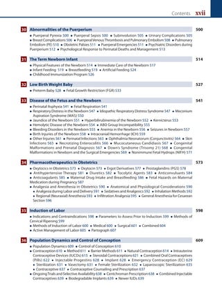 Contents xvii
30 Abnormalities of the Puerperium 500
 Puerperal Pyrexia 500  Puerperal Sepsis 500  Subinvolution 505  Urinary Complications 505
 Breast Complications 506  PuerperalVenousThrombosis and Pulmonary Embolism508  Pulmonary
Embolism (PE) 510  Obstetric Palsies 511  Puerperal Emergencies 511  Psychiatric Disorders during
Puerperium 512  Psychological Response to Perinatal Deaths and Management 513
31 The Term Newborn Infant 514
 Physical Features of the Newborn 514  Immediate Care of the Newborn 517
 Infant Feeding 519  Breastfeeding 519  Artificial Feeding 524
 Childhood Immunization Program 526
32 Low Birth Weight Baby 527
 Preterm Baby 528  Fetal Growth Restriction (FGR) 533
33 Disease of the Fetus and the Newborn 541
 Perinatal Asphyxia 541  Fetal Respiration 541
 
Respiratory Distress in the Newborn 547  Idiopathic Respiratory Distress Syndrome 547  Meconium
Aspiration Syndrome (MAS) 550
 Jaundice of the Newborn 551  Hyperbilirubinemia of the Newborn 552  Kernicterus 553
 Hemolytic Disease of the Newborn 554  ABO Group Incompatibility 555
 Bleeding Disorders in the Newborn 555  Anemia in the Newborn 556  Seizures in Newborn 557
 Birth Injuries of the Newborn 558  Intracranial Hemorrhage (ICH) 559
 Other Injuries 561  Perinatal Infections 563  Ophthalmia Neonatorum (Conjunctivitis) 564  Skin
Infections 565  Necrotizing Enterocolitis 566  Mucocutaneous Candidiasis 567  Congenital
Malformations and Prenatal Diagnosis 567  Down’s Syndrome (Trisomy 21) 568  Congenital
Malformations in Newborn and the Surgical Emergencies 569  Nonimmune Fetal Hydrops (NIFH) 571
34 Pharmacotherapeutics in Obstetrics 573
 
Oxytocics in Obstetrics 573  Oxytocin 573  Ergot Derivatives 577  Prostaglandins (PGS) 578
 Antihypertensive Therapy 581  Diuretics 582  Tocolytic Agents 583  Anticonvulsants 584
 Anticoagulants 585  Maternal Drug Intake and Breastfeeding 586  Fetal Hazards on Maternal
Medication during Pregnancy 587
 
Analgesia and Anesthesia in Obstetrics 590  Anatomical and Physiological Considerations 590
 Analgesia during Labor and Delivery 591  Sedatives and Analgesics 592  Inhalation Methods 592
 Regional (Neuraxial) Anesthesia 593  Infiltration Analgesia 595  General Anesthesia for Cesarean
Section 596
35 Induction of Labor 598
 Indications and Contraindications 598  Parameters to Assess Prior to Induction 599  Methods of
Cervical Ripening 599
 Methods of Induction of Labor 600  Medical 600  Surgical 601  Combined 604
 Active Management of Labor 605  Partograph 607
36 Population Dynamics and Control of Conception 609
 Population Dynamics 609  Control of Conception 610
 
Contraception 610  Method 611  Barrier Methods 611  Natural Contraception 614  Intrauterine
Contraceptive Devices (IUCDs) 615  Steroidal Contraceptions 621  Combined Oral Contraceptives
(Pills) 622  Injectable Progestins 628  Implant 628  Emergency Contraception (EC) 629
 Sterilization 631  Vasectomy 631  Female Sterilization 632  Laparoscopic Sterilization 635
 Contraceptive 637  Contraceptive Counseling and Prescription 637
 
OngoingTrials and Selective Availability 638  Centchroman Prescription 638  Combined Injectable
Contraceptives 639  Biodegradable Implants 639  Newer IUDs 639
 