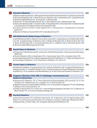 xviii Textbook of Obstetrics
37 Operative Obstetrics 642
 DilatationandEvacuation642  ManagementProtocolofUterinePerforation645  SuctionEvacuation645
 Menstrual Regulation 646  Manual Vacuum Aspiration 646  Hysterotomy 647  Episiotomy 647
 Operative Vaginal Delivery 651  Forceps 651  Ventouse 660
 Version 663  External Cephalic Version 663  Internal Version 665  Bipolar Version 666
 
DestructiveOperations666  Craniotomy666  Decapitation668  Evisceration668  Cleidotomy668
 Postoperative Care Following Destructive Operations 669
 
Cesarean Section (CS) 669  Lower Segment 671  Classical 676  Complication of Cesarean
Section 677
 Measures to Reduce Cesarean Births 679  Symphysiotomy 679
38 Safe Motherhood, Epidemiology of Obstetrics 680
 Safe Motherhood 680  Obstetric Care and the Society 681  Reproductive and Child Health (RCH)
Care 681  Epidemiology of Obstetrics 683  Maternal Mortality 683  Maternal Near Miss 687
 Maternal Morbidity 687  Perinatal Mortality 687  Stillbirths 690  Neonatal Deaths 690
 Women’s Health (MDGs) Beyond 2015; 690
39 Special Topics in Obstetrics 692
 
Intrapartum Fetal Monitoring 692  Electronic Fetal Monitoring 693  Nonreassuring Fetal Status
(NRFS) 697
 Shock in Obstetrics 699  Classification 702  Hemorrhagic Shock 704  Endotoxic Shock 705
 AcuteKidneyInjury(AKI)706  BloodCoagulationDisordersinObstetrics711  High-riskPregnancy716
 Immunology in Obstetrics 719  Critical Care in Obstetrics 722  ICU 723
40 Current Topics in Obstetrics 726
 Antibiotic Prophylaxis in Cesarean Section 726  Day Care Obstetrics 726  Legal and Ethical Issues in
ObstetricPractice 727  AuditInObstetrics 728  ThePreconceptionandPrenatalDiagnosticTechniques
and PNDT Act 729  Umbilical Cord Blood Banking 729  Stem Cells and Therapies in Obstetrics 730
41 Imaging in Obstetrics (USG, MRI, CT, Radiology), Amniocentesis and 732
		 Guides to Clinical Tests
 
Ultrasound In Obstetrics 732  Three-dimensional Ultrasonography (3D Scanning) 733  First
Trimester 734  Midtrimester 735  Doppler 737  Third Trimester 739
 Magnetic Resonance Imaging (MRI) in Obstetrics 739  ComputedTomography (CT) 740  Radiology
in Obstetrics 740  Amniocentesis 741
 
Guides to Clinical Tests 742  Urine 742  Tests for Blood Coagulation Disorders 743  Collection of
Blood Sample 744  Cervical and Vaginal Cytology 746
42 Practical Obstetrics 747
 Clinical Thermometer 747  Obstetric Instruments 747  Specimens 758  Imaging Studies (USG
Plates) 759  Processing of Instruments 763  Oxytocics: Oxytocin, Methergin, Misoprostol (PGE1
);
Carboprost (PGF2a
), Prostin (PGE2
) 764  Doppler (Ultrasound) Fetal Monitor 764
Index........................................................................................................................................................................................ 765
 