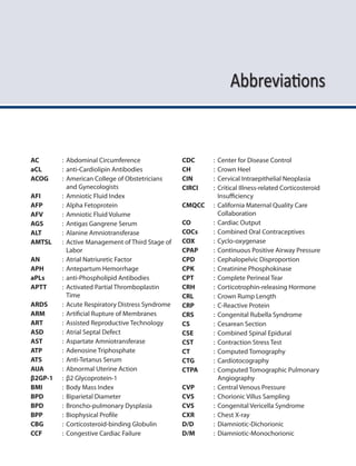 Abbreviations
AC : Abdominal Circumference
aCL : anti-Cardiolipin Antibodies
ACOG : American College of Obstetricians
and Gynecologists
AFI : Amniotic Fluid Index
AFP : Alpha Fetoprotein
AFV : Amniotic Fluid Volume
AGS : Antigas Gangrene Serum
ALT : Alanine Amniotransferase
AMTSL : Active Management of Third Stage of
Labor
AN : Atrial Natriuretic Factor
APH : Antepartum Hemorrhage
aPLs : anti-Phospholipid Antibodies
APTT : Activated Partial Thromboplastin
Time
ARDS : Acute Respiratory Distress Syndrome
ARM : Artificial Rupture of Membranes
ART : Assisted Reproductive Technology
ASD : Atrial Septal Defect
AST : Aspartate Amniotransferase
ATP : Adenosine Triphosphate
ATS : Anti-Tetanus Serum
AUA : Abnormal Uterine Action
β2GP-1 : β2 Glycoprotein-1
BMI : Body Mass Index
BPD : Biparietal Diameter
BPD : Broncho-pulmonary Dysplasia
BPP : Biophysical Profile
CBG : Corticosteroid-binding Globulin
CCF : Congestive Cardiac Failure
CDC : Center for Disease Control
CH : Crown Heel
CIN : Cervical Intraepithelial Neoplasia
CIRCI : Critical Illness-related Corticosteroid
Insufficiency
CMQCC : California Maternal Quality Care
Collaboration
CO : Cardiac Output
COCs : Combined Oral Contraceptives
COX : Cyclo-oxygenase
CPAP : Continuous Positive Airway Pressure
CPD : Cephalopelvic Disproportion
CPK : Creatinine Phosphokinase
CPT : Complete Perineal Tear
CRH : Corticotrophin-releasing Hormone
CRL : Crown Rump Length
CRP : C-Reactive Protein
CRS : Congenital Rubella Syndrome
CS : Cesarean Section
CSE : Combined Spinal Epidural
CST : Contraction Stress Test
CT : Computed Tomography
CTG : Cardiotocography
CTPA : Computed Tomographic Pulmonary
Angiography
CVP : Central Venous Pressure
CVS : Chorionic Villus Sampling
CVS : Congenital Vericella Syndrome
CXR : Chest X-ray
D/D : Diamniotic-Dichorionic
D/M : Diamniotic-Monochorionic
 