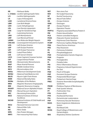 Abbreviations xxi
KB : Kleihauer-Betke
L : S Ratio : Lecithin-Sphingomyelin Ratio
L/S : Lecithin/Sphingomyelin
LA : Lupus Anticoagulant
LAM : Lactational Amenorrhoea
LBW : Low Birth Weight
LDH : Lactic Dehydrogenase
LDL : Low Density Lipoprotein
LGA : Large for Gestational Age
LH : Luteinizing Hormone
LMA : Left Mentoanterior
LMP : Last Menstrual Period
LMWH : Low Molecular Weight Heparin
LNG-IUS : Levonorgestrel-Intrauterine System
LOA : Left Occiput Anterior
LOP : Left Occiput Posterior
LOT : Left Occiput Transverse
LPD : Luteal Phase Defect
LSA : Left Sacrum Anterior
LSCS : Lower Segment Cesarean Section
LVP : Largest Vertical Pocket
M/M : Monoamniotic-Monochorionic
MAP : Mean Arterial Pressure
MCA : Middle Cerebral Artery
MCU : Microcirculatory Unit
MDGs : Millennium Development Goals
MFMU : Maternal Fetal Medicine Unit
MLCK : Myocin Light Chain Kinase
MMR : Maternal Mortality Ratio
MOMs : Multiples of the Medians
MRA : Magnetic Resonance Angiography
MRI : Magnetic Resonance Imaging
MSAFP : Maternal Serum Alphafeto Protein
MVA : Manual Vacuum Aspiration
NEC : Necrotising Enterocolitis
NICE : National Institute of Clinical
Excellence
NICHD : National Institute of Child Health and
Development
NICU : Neonatal Intensive Care Unit
NK : Natural Killer Cells
NO : Nitric Oxide
NPN : Non-Protein Nitrogen
NRFS : Non-reassuring Fetal Status
NST : Non-stress Test
NSV : No-Scalpel Vasectomy
NT : Nuchal Translucency
NTD : Neural Tube Defect
OA : Occiput Anterior
OGN : Oestrogen
OP : Occiput Posterior
OT : Operation Theatre
PAPP-A : Pregnancy-associated Plasma Protein-A
PBI : Protein-bound Iodine
PCA : Patient-controlled Analgesia
PCOS : Polycystic Ovarian Syndrome
PCR : Polymerase Chain Reaction
PCWP : Pulmonary Capillary Wedge Pressure
PDA : Patent Ductus Arteriosus
PDS : Poly Dioxanone
PE : Pulmonary Embolism
PG : Phosphatidyglycerol
PGD : Preimplantation Genetic Diagnosis
PGN : Progestin
PGs : Prostaglandins
PI : Pulsality Index
PID : Pelvic Inflammatory Disease
PIH : Pregnancy Induced Hypertension
PO : Per Oral
POD : Pouch of Douglas
POP : Persistent Occiput Posterior
PPBs : Postprandial Blood Sugar
PPH : Postpartum Haemorrhage
PRES : Posterior Reversible Encephalopathy
Syndrome
PROM : Prelabour Rupture of Membranes
PSV : Peak Systolic Velocity
PT : Prothrombin Time
PTB : Preterm Birth
PTH : Parathyroid Hormone
PVL : Periventricular Leukomalacia
PVP : Pulmonary Vascular Resistance
RAAS : Renin Angiotensin Aldosterone
System
RBC : Red Blood Cells
RCOG : Royal College of Obstetricians and
Gynaecologists
RDS : Respiratory Distress Syndrome
 
