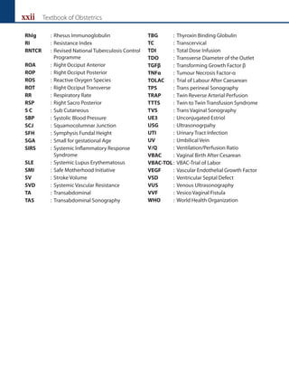 xxii Textbook of Obstetrics
RhIg : Rhesus Immunoglobulin
RI : Resistance Index
RNTCR : Revised National Tuberculosis Control
Programme
ROA : Right Occiput Anterior
ROP : Right Occiput Posterior
ROS : Reactive Oxygen Species
ROT : Right Occiput Transverse
RR : Respiratory Rate
RSP : Right Sacro Posterior
S C : Sub Cutaneous
SBP : Systolic Blood Pressure
SCJ : Squamocolumnar Junction
SFH : Symphysis Fundal Height
SGA : Small for gestational Age
SIRS : Systemic Inflammatory Response
Syndrome
SLE : Systemic Lupus Erythematosus
SMI : Safe Motherhood Initiative
SV : Stroke Volume
SVD : Systemic Vascular Resistance
TA : Transabdominal
TAS : Transabdominal Sonography
TBG : Thyroxin Binding Globulin
TC : Transcervical
TDI : Total Dose Infusion
TDO : Transverse Diameter of the Outlet
TGFβ : Transforming Growth Factor β
TNFα : Tumour Necrosis Factor-α
TOLAC : Trial of Labour After Caesarean
TPS : Trans perineal Sonography
TRAP : Twin Reverse Arterial Perfusion
TTTS : Twin to Twin Transfusion Syndrome
TVS : Trans Vaginal Sonography
UE3 : Unconjugated Estriol
USG : Ultrasonogrpahy
UTI : Urinary Tract Infection
UV : Umbilical Vein
V/Q : Ventilation/Perfusion Ratio
VBAC : Vaginal Birth After Cesarean
VBAC-TOL: VBAC-Trial of Labor
VEGF : Vascular Endothelial Growth Factor
VSD : Ventricular Septal Defect
VUS : Venous Ultrasonography
VVF : Vesico Vaginal Fistula
WHO : World Health Organization
 
