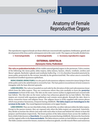 Chapter 1
Thereproductiveorgansinfemalearethosewhichareconcernedwithcopulation,fertilization,growthand
development of the fetus and its subsequent exit to the outer world. The organs are broadly divided into:
 External genitalia    Internal genitalia    Accessory reproductive organs
EXTERNAL GENITALIA
(Synonyms: Vulva, Pudendum)
The vulva or pudendum includes all the visible external genital organs in the perineum. Vulva consists
of the following: the mons pubis, labia majora, labia minora, hymen, clitoris, vestibule, urethra and
Skene’s glands, Bartholin’s glands and vestibular bulbs (Fig. 1.1). It is therefore bounded anteriorly by
mons pubis, posteriorly by the rectum, laterally by the genitocrural fold. The vulvar area is covered by
keratinized stratified squamous epithelium.
MONS VENERIS (MONS PUBIS): It is the pad of subcutaneous adipose connective tissue lying in front
of the pubis and in the adult female is covered by hair. The hair pattern (escutcheon) of most women is
triangular with the base directed upwards.
LABIA MAJORA: The vulva is bounded on each side by the elevation of skin and subcutaneous tissue
which form the labia majora. They are continuous where they join medially to form the posterior
commissure in front of the anus. The skin on the outer convex surface is pigmented and covered with
hair follicle. The thin skin on the inner surface has sebaceous glands but no hair follicle. The labia
majora are covered with squamous epithelium and contain sweat glands. Beneath the skin, there is
dense connective tissue and adipose tissue. The adipose tissue is richly supplied with venous plexus
which may produce hematoma, if injured during childbirth. The labia majora are homologous to the
scrotum in the male. The round ligament terminates at its upper border.
LABIAMINORA:Theyaretwothinfoldsofskin,devoidoffat,oneithersidejustwithinthelabiamajora.
Except in the parous women, they are exposed only when the labia majora are separated. Anteriorly,
they divide to enclose the clitoris and unite with each other in front and behind the clitoris to form the
prepuce and frenulum respectively. The lower portion of the labia minora fuses across the midline to
form a fold of skin known as fourchette. It is usually lacerated during childbirth. Between the fourchette
and the vaginal orifice is thefossanavicularis. The labia minora contain no hair follicles or sweat glands.
The folds contain connective tissues, numerous sebaceous glands, erectile muscle fibers and numerous
Anatomy of Female
Reproductive Organs
 