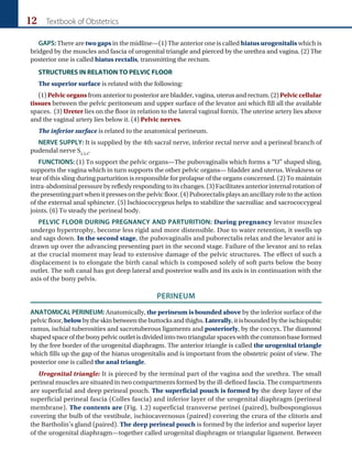 12 Textbook of Obstetrics
GAPS: There are two gaps in the midline—(1) The anterior one is called hiatus urogenitalis which is
bridged by the muscles and fascia of urogenital triangle and pierced by the urethra and vagina. (2) The
posterior one is called hiatus rectalis, transmitting the rectum.
STRUCTURES IN RELATION TO PELVIC FLOOR
The superior surface is related with the following:
(1) Pelvicorgans from anterior to posterior are bladder, vagina, uterus and rectum. (2) Pelviccellular
tissues between the pelvic peritoneum and upper surface of the levator ani which fill all the available
spaces. (3) Ureter lies on the floor in relation to the lateral vaginal fornix. The uterine artery lies above
and the vaginal artery lies below it. (4) Pelvic nerves.
The inferior surface is related to the anatomical perineum.
NERVE SUPPLY: It is supplied by the 4th sacral nerve, inferior rectal nerve and a perineal branch of
pudendal nerve S2,3,4
.
FUNCTIONS: (1) To support the pelvic organs—The pubovaginalis which forms a “U” shaped sling,
supports the vagina which in turn supports the other pelvic organs— bladder and uterus. Weakness or
tear of this sling during parturition is responsible for prolapse of the organs concerned. (2) To maintain
intra-abdominalpressurebyreflexlyrespondingtoitschanges.(3)Facilitatesanteriorinternalrotationof
thepresentingpartwhenitpressesonthepelvicfloor.(4)Puborectalisplaysanancillaryroletotheaction
of the external anal sphincter. (5) Ischiococcygeus helps to stabilize the sacroiliac and sacrococcygeal
joints. (6) To steady the perineal body.
PELVIC FLOOR DURING PREGNANCY AND PARTURITION: During pregnancy levator muscles
undergo hypertrophy, become less rigid and more distensible. Due to water retention, it swells up
and sags down. In the second stage, the pubovaginalis and puborectalis relax and the levator ani is
drawn up over the advancing presenting part in the second stage. Failure of the levator ani to relax
at the crucial moment may lead to extensive damage of the pelvic structures. The effect of such a
displacement is to elongate the birth canal which is composed solely of soft parts below the bony
outlet. The soft canal has got deep lateral and posterior walls and its axis is in continuation with the
axis of the bony pelvis.
PERINEUM
ANATOMICAL PERINEUM: Anatomically, the perineum is bounded above by the inferior surface of the
pelvicfloor,belowbytheskinbetweenthebuttocksandthighs.Laterally,itisboundedbytheischiopubic
ramus, ischial tuberosities and sacrotuberous ligaments and posteriorly, by the coccyx. The diamond
shapedspaceofthebonypelvicoutletisdividedintotwotriangularspaceswiththecommonbaseformed
by the free border of the urogenital diaphragm. The anterior triangle is called the urogenital triangle
which fills up the gap of the hiatus urogenitalis and is important from the obstetric point of view. The
posterior one is called the anal triangle.
Urogenital triangle: It is pierced by the terminal part of the vagina and the urethra. The small
perineal muscles are situated in two compartments formed by the ill-defined fascia. The compartments
are superficial and deep perineal pouch. The superficial pouch is formed by the deep layer of the
superficial perineal fascia (Colles fascia) and inferior layer of the urogenital diaphragm (perineal
membrane). The contents are (Fig. 1.2) superficial transverse perinei (paired), bulbospongiosus
covering the bulb of the vestibule, ischiocavernosus (paired) covering the crura of the clitoris and
the Bartholin’s gland (paired). The deep perineal pouch is formed by the inferior and superior layer
of the urogenital diaphragm—together called urogenital diaphragm or triangular ligament. Between
 