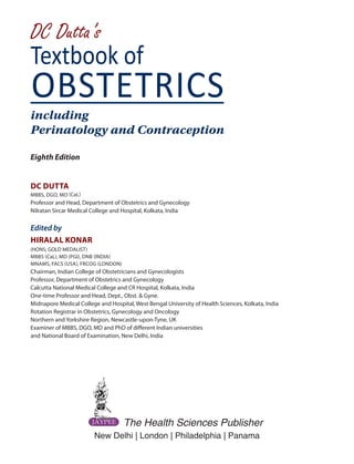 Eighth Edition
DC DUTTA
MBBS, DGO, MO (CaL)
Professor and Head, Department of Obstetrics and Gynecology
Nilratan Sircar Medical College and Hospital, Kolkata, India
Edited by
HIRALAL KONAR
(HONS; GOLD MEDALIST)
MBBS (CaL), MD (PGI), DNB (INDIA)
MNAMS, FACS (USA), FRCOG (LONDON)
Chairman, Indian College of Obstetricians and Gynecologists
Professor, Department of Obstetrics and Gynecology
Calcutta National Medical College and CR Hospital, Kolkata, India
One-time Professor and Head, Dept., Obst. & Gyne.
Midnapore Medical College and Hospital, West Bengal University of Health Sciences, Kolkata, India
Rotation Registrar in Obstetrics, Gynecology and Oncology
Northern and Yorkshire Region, Newcastle-upon-Tyne, UK
Examiner of MBBS, DGO, MD and PhD of different Indian universities
and National Board of Examination, New Delhi, India
New Delhi | London | Philadelphia | Panama
The Health Sciences Publisher
Textbook of
DC Dutta’s
OBSTETRICS
including
Perinatology and Contraception
 