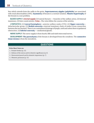 18 Textbook of Obstetrics
line which extends from the axilla to the groin. Supernumerary nipples (polythelia) are associated
with renal abnormalities (10%). Asymmetry of breasts is a normal variation. Massive hypertrophy of
the breasts is a rare problem.
BLOOD SUPPLY: Arterial supply: (1) Lateral thoracic — branches of the axillary artery, (2) Internal
mammary, (3) Inter costal arteries. Veins—The veins follow the courses of the arteries.
LYMPHATICS: (1) Lateral hemisphere—anterior axillary nodes (75%). (2) Upper convexity—
infraclavicular group. (3) Medial convexity—internal mammary chain of nodes (cross connection
between the two breasts). There is no contralateral drainage of lymph, until and unless there is ipsilateral
obstruction. (4) Inferior convexity — mediastinal glands.
NERVE SUPPLY: The nerve supply is from fourth, fifth and sixth intercostal nerves.
DEVELOPMENT: The parenchyma of the breasts is developed from the ectoderm. The connective
tissue stroma is from the mesoderm.
QUESTIONS
Write Short Notes on:
1. Female Urethra (p. 15)
2. Isthmus of the uterus and its obstetric significance (p. 6)
3. Uterovesical pouch and its obstetric importance (p. 7)
4. Obstetric perineum (p. 13)
 