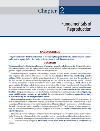 Chapter
GAMETOGENESIS
The process involved in the maturation of the two highly specialized cells, spermatozoon in male
and ovum in female before they unite to form zygote, is called gametogenesis.
OOGENESIS
The process involved in the development of a mature ovum is called oogenesis. The primitive germ
cells take their origin from the yolk sac at about the end of 3rd week and their migration to the developing
gonadal ridge is completed round about the end of 4th week.
In the female gonads, the germ cells undergo a number of rapid mitotic divisions and differentiate
into oogonia. The number of oogonia reaches its maximum at 20th week, numbering about 7
million. While the majority of the oogonia continue to divide, some enter into the prophase of
the first meiotic division and are called primary oocytes. These are surrounded by flat cells and
are called primordial follicles and are present in the cortex of the ovary. At birth, there is no
more mitotic division and all the oogonia are replaced by primary oocytes which have finished
the prophase of the first meiotic division and remain in resting phase (dictyotene stage) between
prophase and metaphase. Total number of primary oocytes at birth is estimated to be about
2million.Theprimaryoocytesdonotfinishthefirstmeioticdivisionuntilpubertyisreached.Atpuberty,
some 400,000 primary oocytes are left behind, the rest being atretic. Out of these, some 400 are likely
to ovulate during the entire reproductive period.
Maturation of the oocytes: The essence of maturation is reduction of the number of chromosomes to
half. Before the onset of first meiotic division, the primary oocytes double its DNA by replication, so they
contain double the amount of normal protein content. There are 22 pairs of autosomes which determine
the body characteristics and 1 pair of sex chromosomes, named “XX”
. The first stage of maturation occurs
with full maturation of the ovarian follicle just prior to ovulation but the final maturation occurs only
after fertilization.
The primary oocyte undergoes first meiotic division giving rise to secondary oocyte and one polar
body. The two are of unequal size, the secondary oocyte contains haploid number of chromosomes
(23, X), but nearly all the cytoplasm and the small polar body also contains half of the chromosomes
(23, X) but with scanty cytoplasm. Ovulation occurs soon after the formation of the secondary
oocyte.
2
Fundamentals of
Reproduction
 