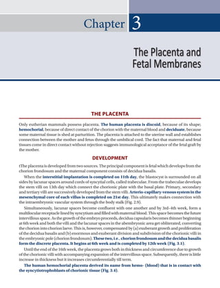 Chapter
THE PLACENTA
Only eutherian mammals possess placenta. The human placenta is discoid, because of its shape;
hemochorial, because of direct contact of the chorion with the maternal blood and deciduate, because
some maternal tissue is shed at parturition. The placenta is attached to the uterine wall and establishes
connection between the mother and fetus through the umbilical cord. The fact that maternal and fetal
tissues come in direct contact without rejection suggests immunological acceptance of the fetal graft by
the mother.
DEVELOPMENT
tThe placenta is developed from two sources. The principal component is fetal which develops from the
chorion frondosum and the maternal component consists of decidua basalis.
When the interstitial implantation is completed on 11th day, the blastocyst is surrounded on all
sides by lacunar spaces around cords of syncytial cells, called trabeculae. From the trabeculae develops
the stem villi on 13th day which connect the chorionic plate with the basal plate. Primary, secondary
and tertiary villi are successively developed from the stem villi.Arterio-capillary-venous system in the
mesenchymal core of each villus is completed on 21st day. This ultimately makes connection with
the intraembryonic vascular system through the body stalk (Fig. 2.9).
Simultaneously, lacunar spaces become confluent with one another and by 3rd–4th week, form a
multilocularreceptaclelinedbysyncytiumandfilledwithmaternalblood.Thisspacebecomesthefuture
intervillous space. As the growth of the embryo proceeds, decidua capsularis becomes thinner beginning
at 6th week and both the villi and the lacunar spaces in the abembryonic area get obliterated, converting
the chorion into chorion laeve. This is, however, compensated by (a) exuberant growth and proliferation
of the decidua basalis and (b) enormous and exuberant division and subdivision of the chorionic villi in
the embryonic pole (chorion frondosum). These two, i.e., chorion frondosum and the decidua basalis
form the discrete placenta. It begins at 6th week and is completed by 12th week (Fig. 3.1).
Until the end of the 16th week, the placenta grows both in thickness and circumference due to growth
of the chorionic villi with accompanying expansion of the intervillous space. Subsequently, there is little
increase in thickness but it increases circumferentially till term.
The human hemochorial placenta derived its name from hemo- (blood) that is in contact with
the syncytiotrophoblasts of chorionic tissue (Fig. 3.4).
3
The Placenta and
Fetal Membranes
 