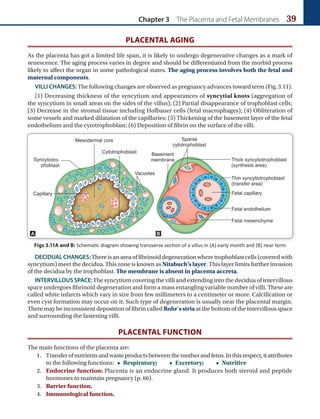 Chapter 3 The Placenta and Fetal Membranes 39
PLACENTAL AGING
As the placenta has got a limited life span, it is likely to undergo degenerative changes as a mark of
senescence. The aging process varies in degree and should be differentiated from the morbid process
likely to affect the organ in some pathological states. The aging process involves both the fetal and
maternal components.
VILLI CHANGES: The following changes are observed as pregnancy advances toward term (Fig.3.11).
(1) Decreasing thickness of the syncytium and appearances of syncytial knots (aggregation of
the syncytium in small areas on the sides of the villus); (2) Partial disappearance of trophoblast cells;
(3) Decrease in the stromal tissue including Hofbauer cells (fetal macrophages); (4) Obliteration of
some vessels and marked dilatation of the capillaries; (5) Thickening of the basement layer of the fetal
endothelium and the cytotrophoblast; (6) Deposition of fibrin on the surface of the villi.
Figs 3.11A and B: Schematic diagram showing transverse section of a villus in (A) early month and (B) near term
A B
DECIDUAL CHANGES: There is an area of fibrinoid degeneration where trophoblast cells (covered with
syncytium) meet the decidua.This zone is known as Nitabuch’s layer. This layer limits further invasion
of the decidua by the trophoblast. The membrane is absent in placenta accreta.
INTERVILLOUS SPACE:The syncytium covering the villi and extending into the decidua of intervillous
space undergoes fibrinoid degeneration and form a mass entangling variable number of villi. These are
called white infarcts which vary in size from few millimeters to a centimeter or more. Calcification or
even cyst formation may occur on it. Such type of degeneration is usually near the placental margin.
There may be inconsistent deposition of fibrin called Rohr’s stria at the bottom of the intervillous space
and surrounding the fastening villi.
PLACENTAL FUNCTION
The main functions of the placenta are:
1. Transferofnutrientsandwasteproductsbetweenthemotherandfetus.Inthisrespect,itattributes
to the following functions: • Respiratory;   • Excretory;   • Nutritive
2. Endocrine function: Placenta is an endocrine gland. It produces both steroid and peptide
hormones to maintain pregnancy (p. 66).
3. Barrier function.
4. Immunological function.
 