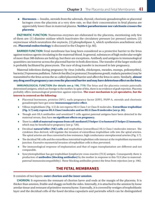 Chapter 3 The Placenta and Fetal Membranes 41
 Hormones — Insulin, steroids from the adrenals, thyroid, chorionic gonadotrophin or placental
lactogen cross the placenta at a very slow rate, so that their concentration in fetal plasma are
appreciably lower than in maternal plasma. Neither parathormone nor calcitonin crosses the
placenta.
ENZYMATIC FUNCTION: Numerous enzymes are elaborated in the placenta, mentioning only few
of them are: (1) diamine oxidase which inactivates the circulatory pressure (or pressor) amines, (2)
oxytocinase which neutralizes the oxytocin, (3) phospholipase A2
which synthesizes arachidonic acid,
etc. Placental endocrinology is discussed in the Chapter 6 (p. 66).
BARRIER FUNCTION: Fetal membrane has long been considered as a protective barrier to the fetus
against noxious agents circulating in the maternal blood. In general, substances of high molecular weight
of more than 500 daltons are held up, but there are exceptions. Antibody and antigens in immunological
quantities can traverse across the placental barrier in both directions. The transfer of the larger molecule
is probably facilitated by pinocytosis. The race of drug transfer is increased in late pregnancy.
Maternal infections during pregnancy by virus (rubella, chickenpox, measles, mumps, poliomyelitis),
bacteria(Treponemapallidum,Tuberclebacillus)orprotozoa(Toxoplasmagondii,malariaparasites)maybe
transmittedtothefetusacrosstheso-calledplacentalbarrierandaffectthefetusinutero.Similarly, almost
anydrugusedinpregnancycancrosstheplacentalbarrierandmayhavedeleteriouseffectonthefetus.
IMMUNOLOGICAL FUNCTION (for details see p. 196, 719): The fetus and the placenta contain paternally
determined antigens, which are foreign to the mother. In spite of this, there is no evidence of graft rejection. Placenta
probably offers immunological protection against rejection. The exact mechanism is yet speculative, but the
interest is centered on the following:
 Placental hormones, proteins (SP1), early pregnancy factor (EPF), PAPP-A, steroids and chorionic
gonadotropin have got some immunosuppressive effect.
 Villous trophoblasts (Fig. 3.5) do not express HLA Class I or Class II molecules. Extravillous trophoblast
(Fig. 3.7) only express HLA Class I molecules and no HLA Class II molecules (see p. 26).
 Though anti-HLA antibodies and sensitized T cells against paternal antigens have been detected in the
maternal serum, they have no significant effects on pregnancy.
 There is a shift of maternal response from cell-mediated (T helper 1) to humoral (T helper 2) immunity,
which may be beneficial to pregnancy (see p. 720).
 Decidual natural killer (NK) cells and trophoblast (extravillous) HLA Class I molecules interact. The
cytokines thus derived, will regulate the invasion of extravillous trophoblast cells into the spiral arteries.
The spiral arteries are thus converted to low resistance, high conductance uteroplacental arteries (Fig. 3.7).
 The decidual NK cells and the extravillous interstitial trophoblast cells interact at the trophoblast myometrial
junction. Excessive myometrial invasion of trophoblast cells is thus prevented.
 The immunological response of implantation and that of organ transplantation are different and not
comparable.
 Syncytiotrophoblast has got trophoblast-lymphocyte cross-reactive (TLX) antigen. Consequently there is
production of antibodies (blocking antibodies) by the mother in response to this TLX (due to maternal-
paternal immunoincompatibility). These blocking antibodies protect the fetus from rejection (see p. 196).
THE FETAL MEMBRANES
It consists of two layers: outer chorion and the inner amnion.
CHORION: It represents the remnant of chorion laeve and ends at the margin of the placenta. It is
thicker than amnion, friable and shaggy on both the sides. Internally, it is attached to the amnion by loose
areolar tissue and remnant of primitive mesenchyme. Externally, it is covered by vestiges of trophoblastic
layer and the decidual cells of the fused decidua capsularis and parietalis which can be distinguished
 