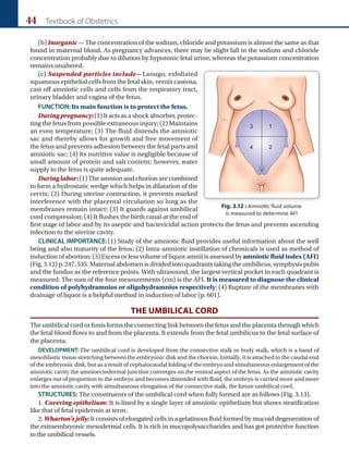 44 Textbook of Obstetrics
(b) Inorganic—The concentration of the sodium, chloride and potassium is almost the same as that
found in maternal blood. As pregnancy advances, there may be slight fall in the sodium and chloride
concentration probably due to dilution by hypotonic fetal urine, whereas the potassium concentration
remains unaltered.
(c) Suspended particles include—Lanugo, exfoliated
squamous epithelial cells from the fetal skin, vernix caseosa,
cast off amniotic cells and cells from the respiratory tract,
urinary bladder and vagina of the fetus.
FUNCTION:Its main function is to protect the fetus.
During pregnancy:(1) It acts as a shock absorber, protec­
ting the fetus from possible extraneous injury; (2) Maintains
an even temperature; (3) The fluid distends the amniotic
sac and thereby allows for growth and free movement of
the fetus and prevents adhesion between the fetal parts and
amniotic sac; (4) Its nutritive value is negligible because of
small amount of protein and salt content; however, water
supply to the fetus is quite adequate.
Duringlabor:(1) The amnion and chorion are combined
to form a hydrostatic wedge which helps in dilatation of the
cervix; (2) During uterine contraction, it prevents marked
interference with the placental circulation so long as the
membranes remain intact; (3) It guards against umbilical
cord compression; (4) It flushes the birth canal at the end of
first stage of labor and by its aseptic and bactericidal action protects the fetus and prevents ascending
infection to the uterine cavity.
CLINICAL IMPORTANCE:(1) Study of the amniotic fluid provides useful information about the well
being and also maturity of the fetus; (2) Intra-amniotic instillation of chemicals is used as method of
induction of abortion; (3) Excess or less volume of liquor amnii is assessed by amnioticfluidindex(AFI)
(Fig.3.12)p.247,535.Maternalabdomenisdividedintoquadrantstakingtheumbilicus,symphysispubis
and the fundus as the reference points. With ultrasound, the largest vertical pocket in each quadrant is
measured. The sum of the four measurements (cm) is the AFI. It is measured to diagnose the clinical
condition of polyhydramnios or oligohydramnios respectively; (4) Rupture of the membranes with
drainage of liquor is a helpful method in induction of labor (p. 601).
THE UMBILICAL CORD
The umbilical cord or funis forms the connecting link between the fetus and the placenta through which
the fetal blood flows to and from the placenta. It extends from the fetal umbilicus to the fetal surface of
the placenta.
DEVELOPMENT:The umbilical cord is developed from the connective stalk or body stalk, which is a band of
mesoblastic tissue stretching between the embryonic disk and the chorion. Initially, it is attached to the caudal end
of the embryonic disk, but as a result of cephalocaudal folding of the embryo and simultaneous enlargement of the
amniotic cavity the amnioectodermal junction converges on the ventral aspect of the fetus. As the amniotic cavity
enlarges out of proportion to the embryo and becomes distended with fluid, the embryo is carried more and more
into the amniotic cavity with simultaneous elongation of the connective stalk, the future umbilical cord.
STRUCTURES: The constituents of the umbilical cord when fully formed are as follows (Fig. 3.13).
1. Covering epithelium: It is lined by a single layer of amniotic epithelium but shows stratification
like that of fetal epidermis at term.
2. Wharton’s jelly: It consists of elongated cells in a gelatinous fluid formed by mucoid degeneration of
the extraembryonic meso­
dermal cells. It is rich in muco­
polysaccharides and has got protective function
to the umbilical vessels.
Fig. 3.12 : Amniotic fluid volume
is measured to determine AFI
 