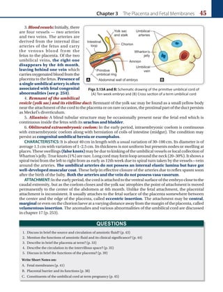 Chapter 3 The Placenta and Fetal Membranes 45
3. Blood vessels: Initially, there
are four vessels — two arteries
and two veins. The arteries are
derived from the internal iliac
arteries of the fetus and carry
the venous blood from the
fetus to the placenta. Of the two
umbilical veins, the right one
disappears by the 4th month,
leaving behind one vein which
carriesoxygenatedblood from the
placenta to the fetus. Presence of
a single umbilical artery is often
associated with fetal congenital
abnormalities (see p. 254).
4. Remnant of the umbilical
vesicle (yolk sac) and its vitelline duct: Remnant of the yolk sac may be found as a small yellow body
near the attachment of the cord to the placenta or on rare occasion, the proximal part of the duct persists
as Meckel’s diverticulum.
5. Allantois: A blind tubular structure may be occasionally present near the fetal end which is
continuous inside the fetus with its urachus and bladder.
6. Obliterated extraembryonic coelom: In the early period, intraembryonic coelom is continuous
with extraembryonic coelom along with herniation of coils of intestine (midgut). The condition may
persist as congenital umbilical hernia or exomphalos.
CHARACTERISTICS: It is about 40 cm in length with a usual variation of 30–100 cm. Its diameter is of
average 1.5 cm with variation of 1–2.5 cm. Its thickness is not uniform but presents nodes or swelling at
places. These swellings (false knots) may be due to kinking of the umbilical vessels or local collection of
Wharton’s jelly. True knots (1%) are rare. Long cord may form loop around the neck (20–30%). It shows a
spiral twist from the left to right from as early as 12th week due to spiral turn taken by the vessels—vein
around the arteries. The umbilical arteries do not possess an internal elastic lamina but have got
well-developed muscular coat. These help in effective closure of the arteries due to reflex spasm soon
after the birth of the baby. Both the arteries and the vein do not possess vasa vasorum.
ATTACHMENT:In the early period, the cord is attached to the ventral surface of the embryo close to the
caudal extremity, but as the coelom closes and the yolk sac atrophies the point of attachment is moved
permanently to the center of the abdomen at 4th month. Unlike the fetal attachment, the placental
attachment is inconsistent. It usually attaches to the fetal surface of the placenta somewhere between
the center and the edge of the placenta, called eccentric insertion. The attachment may be central,
marginal or even on the chorion laeve at a varying distance away from the margin of the placenta, called
velamentous insertion. The anomalies and various abnormalities of the umbilical cord are discussed
in chapter 17 (p. 253).
Figs 3.13A and B: Schematic drawing of the primitive umbilical cord of
(A) Ten week embryo and (B) Cross section of a term umbilical cord
B
A
QUESTIONS
1. Discuss in brief the source and circulation of amniotic fluid? (p. 43)
2. Mention the functions of amniotic fluid and its clinical significance? (p. 44)
3. Describe in brief the placenta at term? (p. 33)
4. Describe the circulation in the intervillous space? (p. 35)
5. Discuss in brief the functions of the placenta? (p. 39)
Write Short Notes on:
A. Fetal membranes (p. 41)
B. Placental barrier and its functions (p. 38)
C. Constituents of the umbilical cord at term pregnancy (p. 45)
 