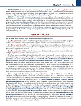 Chapter 4 The Fetus 47
AGE OFTHE FETUS: Gestational age is the duration of pregnancy calculated from the first day of last menstrual
period(LMP).Itisgreaterthanthepostconception(fertilization)ageby2weeks.Thelengthismorereliablecriterion
than the weight to calculate the age of the fetus. In the first trimester, CRL (mm) + 6.5 = gestational age in weeks.
Assessment of gestational age by sonography has been discussed on page 734.
GROWTH OF THE FETUS: Normal fetal growth is characterized by cellular hyperplasia followed by
hyperplasia and hypertrophy and lastly by hypertrophy alone. The fetal growth increases linearly until 37th
week. It is controlled by genetic factor in the first half and by environmental factors in the second half of
pregnancy. The important physiological factors are: Race (European babies are heavier than Indians); Sex (male
baby weighs  female); Parental height and weight (tall and heavier mother have heavier babies); Birth order
(weight rises from first to second pregnancy) and Socioeconomic factors (heavier babies in social class I and II).
Fetal growth is predominantly controlled by IGF-1, insulin and other growth factors. Growth hormone is essential
for postnatal growth. At term, the average fetal weight in India varies from 2.5 kg to 3.5 kg. Pathological factors
affect it adversely (p. 534).
FETAL PHYSIOLOGY
NUTRITION: There are three stages of fetal nutrition following fertilization:
(1)Absorption:Intheearlypostfertilizationperiod,nutritionisstoredindeutoplasmwithincytoplasm
and the very little extra nutrition needed is supplied from the tubal and uterine secretion.
(2) Histotrophic transfer: Following nidation and before the establishment of uteroplacental
circulation,nutritionisderivedfromerodeddeciduabydiffusionandlateronfromthestagnantmaternal
blood in the trophoblastic lacunae.
(3) Hematotrophic: With the establishment of the fetal circulation, nutrition is obtained by active
and passive transfer from the 3rd week onwards.
The fetus is a separated physiological entity and it takes what it needs from the mother even at the
cost of reducing her resources. While all the nutrients are reaching the fetus throughout the intrauterine
period, the demand is not squarely distributed. Two-thirdsofthetotalcalcium,three-fifthsofthetotal
proteins and four-fifths of the total iron are drained from the mother during the last 3 months. Thus,
in preterm births, the store of the essential nutrients to the fetus is much low. The excess iron reserve is
to compensate for the low supply of iron in breast milk which is the source of nutrients following birth.
FETAL BLOOD: Hematopoiesis is demonstrated in the embryonic phase first in the yolk sac by 14th
day. By 10th week, the liver becomes the major site. The great enlargement of the early fetal liver is due to its
erythropoietic function. Gradually, the red cell production sites extend to the spleen and bone marrow and near
term, the bone marrow becomes the major site of red cell production.
In the early period, the erythropoiesis is megaloblastic but near term it becomes normoblastic.
The fetal blood picture at term shows RBC 5–6 million/cu mm; Hb = 16.5–18.5 gm%, reticulocytes
–5% and erythroblast –10%. During the first half, the hemoglobin is of fetal type (α-2, γ-2) but from
24 weeks onwards, adult type of hemoglobin (α-2, β-2) appears and at term about 75–80% of the total
hemoglobin is of fetal type (HbF). Between 5 and 8 weeks, the embryo manufactures some additional
hemoglobin: Hb Gower 1 (ξ- and ε-chains), Hb Gower 2 (α- and ε-chains) and Hb Portland (ξ- and
γ-chains). Between 6–12 months after birth, the fetal hemoglobin is completely replaced by adult
hemoglobin. The fetal hemoglobin has got a greater affinity to oxygen due to lower binding of 2,
3-diphosphoglycerate compared to adult hemoglobin. It is also resistant to alkali in the formation of
alkaline hematin. Total fetoplacental blood volume at term is estimated to be 125 mL/kg body weight
of the fetus. The red cells develop their group antigen quite early and the presence of Rh factor has
been demonstrated in the fetal blood from as early as 38 days after conception. The life span of the
fetal RBC is about two-thirds of the adult RBC, i.e. about 80 days. The activities of all glycolytic enzymes
in fetal erythrocytes except phosphofructokinase and 6-phosphogluconate dehydrogenase are higher
than those of adults or term or premature infants.
Ch-04.indd 47 2/4/2015 10:53:09 AM
 