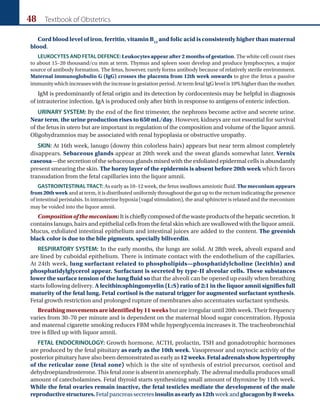 48 Textbook of Obstetrics
Cord blood level of iron, ferritin, vitamin B12
and folic acid is consistently higher than maternal
blood.
LEUKOCYTES AND FETAL DEFENCE: Leukocytes appear after 2 months of gestation. The white cell count rises
to about 15–20 thousand/cu mm at term. Thymus and spleen soon develop and produce lymphocytes, a major
source of antibody formation. The fetus, however, rarely forms antibody because of relatively sterile environment.
Maternal immunoglobulin G (IgG) crosses the placenta from 12th week onwards to give the fetus a passive
immunity which increases with the increase in gestation period. At term fetal IgG level is 10% higher than the mother.
IgM is predominantly of fetal origin and its detection by cordocentesis may be helpful in diagnosis
of intrauterine infection. IgA is produced only after birth in response to antigens of enteric infection.
URINARY SYSTEM: By the end of the first trimester, the nephrons become active and secrete urine.
Near term, the urine production rises to 650 mL/day. However, kidneys are not essential for survival
of the fetus in utero but are important in regulation of the composition and volume of the liquor amnii.
Oligohydramnios may be associated with renal hypoplasia or obstructive uropathy.
SKIN: At 16th week, lanugo (downy thin colorless hairs) appears but near term almost completely
disappears. Sebaceous glands appear at 20th week and the sweat glands somewhat later. Vernix
caseosa—the secretion of the sebaceous glands mixed with the exfoliated epidermal cells is abundantly
present smearing the skin. The horny layer of the epidermis is absent before 20th week which favors
transudation from the fetal capillaries into the liquor amnii.
GASTROINTESTINALTRACT: As early as 10–12 week, the fetus swallows amniotic fluid. The meconium appears
from 20th week and at term, it is distributed uniformly throughout the gut up to the rectum indicating the presence
of intestinal peristalsis. In intrauterine hypoxia (vagal stimulation), the anal sphincter is relaxed and the meconium
may be voided into the liquor amnii.
Compositionofthemeconium:Itischieflycomposedofthewasteproductsofthehepaticsecretion.It
contains lanugo, hairs and epithelial cells from the fetal skin which are swallowed with the liquor amnii.
Mucus, exfoliated intestinal epithelium and intestinal juices are added to the content. The greenish
black color is due to the bile pigments, specially biliverdin.
RESPIRATORY SYSTEM: In the early months, the lungs are solid. At 28th week, alveoli expand and
are lined by cuboidal epithelium. There is intimate contact with the endothelium of the capillaries.
At 24th week, lung surfactant related to phospholipids—phosphatidylcholine (lecithin) and
phosphatidylglycerol appear. Surfactant is secreted by type-II alveolar cells. These substances
lower the surface tension of the lung fluid so that the alveoli can be opened up easily when breathing
starts following delivery. A lecithin:sphingomyelin (L:S) ratio of 2:1 in the liquor amnii signifies full
maturity of the fetal lung. Fetal cortisol is the natural trigger for augmented surfactant synthesis.
Fetal growth restriction and prolonged rupture of membranes also accentuates surfactant synthesis.
Breathing movements are identified by 11 weeks but are irregular until 20th week. Their frequency
varies from 30–70 per minute and is dependent on the maternal blood sugar concentration. Hypoxia
and maternal cigarette smoking reduces FBM while hyperglycemia increases it. The tracheobronchial
tree is filled up with liquor amnii.
FETAL ENDOCRINOLOGY: Growth hormone, ACTH, prolactin, TSH and gonadotrophic hormones
are produced by the fetal pituitary as early as the 10th week. Vasopressor and oxytocic activity of the
posterior pituitary have also been demonstrated as early as 12weeks.Fetaladrenalsshowhypertrophy
of the reticular zone (fetal zone) which is the site of synthesis of estriol precursor, cortisol and
dehydroepiandrosterone. This fetal zone is absent in anencephaly. The adrenal medulla produces small
amount of catecholamines. Fetal thyroid starts synthesizing small amount of thyroxine by 11th week.
While the fetal ovaries remain inactive, the fetal testicles mediate the development of the male
reproductivestructures.Fetalpancreassecretesinsulinasearlyas12thweekandglucagonby8weeks.
Ch-04.indd 48 2/4/2015 10:53:09 AM
 