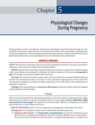 Chapter
During pregnancy there is progressive anatomical, physiological and biochemical change not only
confined to the genital organs but also to all systems of the body. This is principally a phenomenon
of maternal adaptation to the increasing demands of the growing fetus. Unless well understood, these
physiological adaptations of normal pregnancy can be misinterpreted as pathological.
GENITAL ORGANS
VULVA: Vulva becomes edematous and more vascular; superficial varicosities may appear especially in
multiparae. Labia minora are pigmented and hypertrophied.
VAGINA: Vaginal walls become hypertrophied, edematous and more vascular. Increased blood supply
of the venous plexus surrounding the walls gives the bluish coloration of the mucosa (Jacquemier’s
sign). The length of the anterior vaginal wall is increased.
Secretion: The secretion becomes copious, thin and curdy white due to marked exfoliated cells and
bacteria. The pH becomes acidic (3.5–6) due to more conversion of glycogen into lactic acid by the
Lactobacillus acidophilus consequent on high estrogen level. The acidic pH prevents multiplication of
pathogenic organisms.
Cytology:Thereispreponderanceofnavicularcellsincluster(smallintermediatecellswithelongated
nuclei) and plenty of lactobacillus.
UTERUS
Thereisenormousgrowthoftheuterusduringpregnancy.Theuteruswhichinnonpregnantstateweighs
about 60 g, with a cavity of 5–10 mL and measures about 7.5 cm in length, at term, weighs 900–1,000 g
and measures 35 cm in length. The capacity is increased by 500–1,000 times. Changes occur in all the
parts of the uterus—body, isthmus and cervix.
BODY OF THE UTERUS: There is increase in growth and enlargement of the body of the uterus.
Enlargement: The enlargement of the uterus is affected by the following factors:
 Changes in the muscles—(1) Hypertrophy and hyperplasia: Not only the individual muscle
fiber increases in length and breadth but also there is limited addition of new muscle fibers.
These occur under the influence of the hormones—estrogen and progesterone—limited to the
5
Physiological Changes
During Pregnancy
Ch-05.indd 52 2/4/2015 10:54:23 AM
 