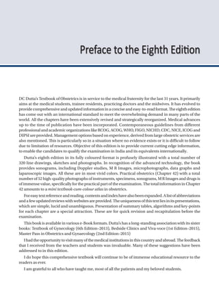 DC Dutta’s Textbook of Obstetrics is in service to the medical fraternity for the last 31 years. It primarily
aims at the medical students, trainee residents, practicing doctors and the midwives. It has evolved to
providecomprehensiveandupdatedinformationinaconciseandeasy-to-readformat.Theeighthedition
has come out with an international standard to meet the overwhelming demand in many parts of the
world. All the chapters have been extensively revised and strategically reorganized. Medical advances
up to the time of publication have been incorporated. Contemporaneous guidelines from different
professionalandacademicorganizationslikeRCOG,ACOG,WHO,FIGO,NICHD,CDC,NICE,ICOGand
DIPSI are provided. Management options based on experience, derived from large obstetric services are
also mentioned. This is particularly so in a situation where no evidence exists or it is difficult to follow
due to limitation of resources. Objective of this edition is to provide current cutting edge information,
to enable the candidates to qualify the examination in India and its equivalents internationally.
Dutta’s eighth edition in its fully coloured format is profusely illustrated with a total number of
320 line drawings, sketches and photographs. In recognition of the advanced technology, the book
provides sonograms, including Doppler studies, M R Images, microphotographs, data graphs and
laparoscopic images. All these are in most vivid colors. Practical obstetrics (Chapter 42) with a total
number of 52 high-quality photographs of instruments, specimens, sonograms, M R Images and drugs is
of immense value, specifically for the practical part of the examination. The total information in Chapter
42 amounts to a mini textbook-cum-colour atlas in obstetrics.
Foreasytextreferenceandreading,contentsandindexhavealsobeenexpanded.Alistofabbreviations
andafewupdatedreviewswithwebsitesareprovided.Theuniquenessofthistextliesinitspresentations,
which are simple, lucid and unambiguous. Presentation of summary tables, algorithms and key-points
for each chapter are a special attraction. These are for quick revision and recapitulation before the
examination.
This book is available in various e-Book formats. Dutta’s has a long-standing association with its sister
books: Textbook of Gynecology (6th Edition–2013), Bedside Clinics and Viva-voce (1st Edition–2015),
Master Pass in Obstetrics and Gynaecology (2nd Edition–2015)
Ihadtheopportunitytovisitmanyofthemedicalinstitutionsinthiscountryandabroad.Thefeedback
that I received from the teachers and students was invaluable. Many of these suggestions have been
addressed to in this edition.
I do hope this comprehensive textbook will continue to be of immense educational resource to the
readers as ever.
I am grateful to all who have taught me, most of all the patients and my beloved students.
Preface to the Eighth Edition
 