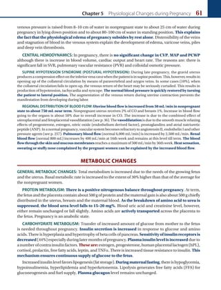 Chapter 5 Physiological Changes during Pregnancy 61
venous pressure is raised from 8–10 cm of water in nonpregnant state to about 25 cm of water during
pregnancy in lying down position and to about 80–100 cm of water in standing position. This explains
the fact that the physiological edema of pregnancy subsides by rest alone. Distensibility of the veins
and stagnation of blood in the venous system explain the development of edema, varicose veins, piles
and deep vein thrombosis.
CENTRAL HEMODYNAMICS: In pregnancy, there is no significant change in CVP, MAP and PCWP
although there is increase in blood volume, cardiac output and heart rate. The reasons are: there is
significant fall in SVR, pulmonary vascular resistance (PVR) and colloidal osmotic pressure.
SUPINE HYPOTENSION SYNDROME (POSTURAL HYPOTENSION): During late pregnancy, the gravid uterus
producesacompressioneffectontheinferiorvenacavawhenthepatientisinsupineposition.This,however,resultsin
opening up of the collateral circulation by means of paravertebral and azygos veins. In some cases (10%), when
the collateral circulation fails to open up, the venous return of the heart may be seriously curtailed. This results in
production of hypotension, tachycardia and syncope. The normal blood pressure is quickly restored by turning
the patient to lateral position. The augmentation of the venous return during uterine contraction prevents the
manifestation from developing during labor.
REGIONAL DISTRIBUTION OF BLOOD FLOW: Uterine blood flow is increased from 50 mL/min in nonpregnant
state to about 750 mL near term. Nonpregnant uterus receives 2% of CO and breasts 1%. Increase in blood flow
going to the organs is about 50% due to overall increase in CO. The increase is due to the combined effect of
uteroplacental and fetoplacental vasodilatation (see p. 36). The vasodilatation is due to the smooth muscle relaxing
effects of progesterone, estrogen, nitric oxide (endothelium derived factor), prostaglandins and atrial natriuretic
peptide (ANP). In a normal pregnancy, vascular system becomes refractory to angiotensin II, endothelin I and other
pressure agents (see p. 257). Pulmonary blood flow (normal 6,000 mL/min) is increased by 2,500 mL/min. Renal
blood flow (normal 800 mL) increases by 400 mL/min at 16th week and remains at this level till term. The blood
flow through the skin and mucous membranes reaches a maximum of 500 mL/min by 36th week. Heat sensation,
sweating or stuffy nose complained by the pregnant women can be explained by the increased blood flow.
METABOLIC CHANGES
GENERAL METABOLIC CHANGES: Total metabolism is increased due to the needs of the growing fetus
and the uterus. Basal metabolic rate is increased to the extent of 30% higher than that of the average for
the nonpregnant women.
PROTEIN METABOLISM: There is a positive nitrogenous balance throughout pregnancy. At term,
the fetus and the placenta contain about 500 g of protein and the maternal gain is also about 500 g chiefly
distributed in the uterus, breasts and the maternal blood. As the breakdown of amino acid to urea is
suppressed, the blood urea level falls to 15–20 mg%. Blood uric acid and creatinine level, however,
either remain unchanged or fall slightly. Amino acids are actively transported across the placenta to
the fetus. Pregnancy is an anabolic state.
CARBOHYDRATE METABOLISM: Transfer of increased amount of glucose from mother to the fetus
is needed throughout pregnancy. Insulin secretion is increased in response to glucose and amino
acids. There is hyperplasia and hypertrophy of beta cells of pancreas. Sensitivity of insulin receptors is
decreased (44%) especially during later months of pregnancy. Plasma insulin level is increased due to
a number of contra insulin factors. These are: estrogen, progesterone, human placental lactogen (hPL),
cortisol, prolactin, free fatty acids, leptin, and TNFa. There is increased tissue resistance to insulin. This
mechanism ensures continuous supply of glucose to the fetus.
Increasedinsulinlevelfavorslipogenesis(fatstorage).Duringmaternalfasting,thereishypoglycemia,
hypoinsulinemia, hyperlipidemia and hyperketonemia. Lipolysis generates free fatty acids (FFA) for
gluconeogenesis and fuel supply. Plasma glucagon level remains unchanged.
Ch-05.indd 61 2/4/2015 10:54:26 AM
 