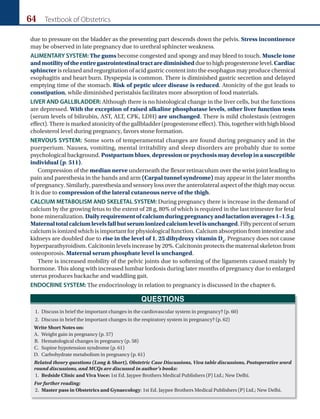 64 Textbook of Obstetrics
due to pressure on the bladder as the presenting part descends down the pelvis. Stress incontinence
may be observed in late pregnancy due to urethral sphincter weakness.
ALIMENTARY SYSTEM: The gums become congested and spongy and may bleed to touch. Muscle tone
andmotilityoftheentiregastrointestinaltractarediminishedduetohighprogesteronelevel.Cardiac
sphincter is relaxed and regurgitation of acid gastric content into the esophagus may produce chemical
esophagitis and heart burn. Dyspepsia is common. There is diminished gastric secretion and delayed
emptying time of the stomach. Risk of peptic ulcer disease is reduced. Atonicity of the gut leads to
constipation, while diminished peristalsis facilitates more absorption of food materials.
LIVER AND GALLBLADDER: Although there is no histological change in the liver cells, but the functions
are depressed. With the exception of raised alkaline phosphatase levels, other liver function tests
(serum levels of bilirubin, AST, ALT, CPK, LDH) are unchanged. There is mild cholestasis (estrogen
effect). There is marked atonicity of the gallbladder (progesterone effect). This, together with high blood
cholesterol level during pregnancy, favors stone formation.
NERVOUS SYSTEM: Some sorts of temperamental changes are found during pregnancy and in the
puerperium. Nausea, vomiting, mental irritability and sleep disorders are probably due to some
psychological background. Postpartum blues, depression or psychosis may develop in a susceptible
individual (p. 511).
Compression of the median nerve underneath the flexor retinaculum over the wrist joint leading to
pain and paresthesia in the hands and arm (Carpal tunnel syndrome) may appear in the later months
of pregnancy. Similarly, paresthesia and sensory loss over the anterolateral aspect of the thigh may occur.
It is due to compression of the lateral cutaneous nerve of the thigh.
CALCIUM METABOLISM AND SKELETAL SYSTEM: During pregnancy there is increase in the demand of
calcium by the growing fetus to the extent of 28 g, 80% of which is required in the last trimester for fetal
bone mineralization. Daily requirement of calcium during pregnancy and lactation averages 1–1.5 g.
Maternaltotalcalciumlevelsfallbutserumionizedcalciumlevelisunchanged. Fiftypercentofserum
calcium is ionized which is important for physiological function. Calcium absorption from intestine and
kidneys are doubled due to rise in the level of 1, 25 dihydroxy vitamin D3
. Pregnancy does not cause
hyperparathyroidism. Calcitonin levels increase by 20%. Calcitonin protects the maternal skeleton from
osteoporosis. Maternal serum phosphate level is unchanged.
There is increased mobility of the pelvic joints due to softening of the ligaments caused mainly by
hormone. This along with increased lumbar lordosis during later months of pregnancy due to enlarged
uterus produces backache and waddling gait.
ENDOCRINE SYSTEM: The endocrinology in relation to pregnancy is discussed in the chapter 6.
QUESTIONS
1. Discuss in brief the important changes in the cardiovascular system in pregnancy? (p. 60)
2. Discuss in brief the important changes in the respiratory system in pregnancy? (p. 62)
Write Short Notes on:
A. Weight gain in pregnancy (p. 57)
B. Hematological changes in pregnancy (p. 58)
C. Supine hypotension syndrome (p. 61)
D. Carbohydrate metabolism in pregnancy (p. 61)
Related theory questions (Long  Short), Obstetric Case Discussions, Viva table discussions, Postoperative word
round discussions, and MCQs are discussed in author’s books:
1. Bedside Clinic and Viva Voce: 1st Ed. Jaypee Brothers Medical Publishers (P) Ltd.; New Delhi.
For further reading:
2. Master pass in Obstetrics and Gynaecology: 1st Ed. Jaypee Brothers Medical Publishers (P) Ltd.; New Delhi.
Ch-05.indd 64 2/4/2015 10:54:27 AM
 