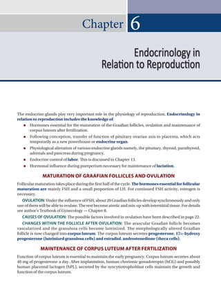 Chapter
The endocrine glands play very important role in the physiology of reproduction. Endocrinology in
relation to reproduction includes the knowledge of:
 Hormones essential for the maturation of the Graafian follicles, ovulation and maintenance of
corpus luteum after fertilization.
 Following conception, transfer of function of pituitary-ovarian axis to placenta, which acts
temporarily as a new powerhouse or endocrine organ.
 Physiological alteration of various endocrine glands namely, the pituitary, thyroid, parathyroid,
adrenals and pancreas during pregnancy.
 Endocrine control of labor. This is discussed in Chapter 13.
 Hormonal influence during puerperium necessary for maintenance of lactation.
matUratIOn OF GraaFIan FOllICleS and OVUlatIOn
Follicular maturation takes place during the first half of the cycle. The hormones essential for follicular
maturation are mainly FSH and a small proportion of lH. For continued FSH activity, estrogen is
necessary.
OVULATION: Under the influence of FSH, about 20 Graafian follicles develop synchronously and only
one of them will be able to ovulate. The rest become atretic and mix-up with interstitial tissue. For details
see author’s Textbook of Gynecology — Chapter 8.
CAUSES OF OVULATION: The possible factors involved in ovulation have been described in page 22.
CHANGES WITHIN THE FOLLICLE AFTER OVULATION: The avascular Graafian follicle becomes
vascularized and the granulosa cells become luteinized. The morphologically altered Graafian
follicle is now changed into corpus luteum. The corpus luteum secretes progesterone, 17a-hydroxy
progesterone (luteinized granulosa cells) and estradiol, androstenedione (theca cells).
maIntenanCe OF COrPUS lUteUm aFter FertIlIZatIOn
Function of corpus luteum is essential to maintain the early pregnancy. Corpus luteum secretes about
40 mg of progesterone a day. After implantation, human chorionic gonadotropin (hCG) and possibly
human placental lactogen (hPl), secreted by the syncytiotrophoblast cells maintain the growth and
function of the corpus luteum.
6
Endocrinology in
Relation to Reproduction
Ch-06.indd 65 2/4/2015 10:56:21 AM
 