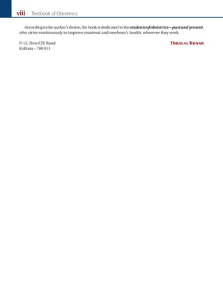 viii Textbook of Obstetrics
Accordingtotheauthor’sdesire,thebookisdedicatedtothestudentsofobstetrics—pastandpresent,
who strive continuously to improve maternal and newborn’s health, wherever they work.
P-13, New CIT Road Hiralal Konar
Kolkata – 700 014
 
