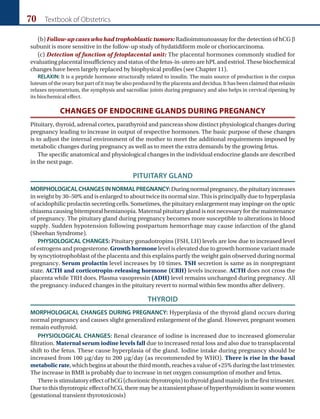 70 Textbook of Obstetrics
(b) Follow-up cases who had trophoblastic tumors: Radioimmunoassay for the detection of hCG b
subunit is more sensitive in the follow-up study of hydatidiform mole or choriocarcinoma.
(c) Detection of function of fetoplacental unit: The placental hormones commonly studied for
evaluating placental insufficiency and status of the fetus-in-utero are hPL and estriol. These biochemical
changes have been largely replaced by biophysical profiles (see Chapter 11).
RELAXIN: It is a peptide hormone structurally related to insulin. The main source of production is the corpus
luteum of the ovary but part of it may be also produced by the placenta and decidua. It has been claimed that relaxin
relaxes myometrium, the symphysis and sacroiliac joints during pregnancy and also helps in cervical ripening by
its biochemical effect.
CHANGES OF ENDOCRINE GLANDS DURING PREGNANCY
Pituitary, thyroid, adrenal cortex, parathyroid and pancreas show distinct physiological changes during
pregnancy leading to increase in output of respective hormones. The basic purpose of these changes
is to adjust the internal environment of the mother to meet the additional requirements imposed by
metabolic changes during pregnancy as well as to meet the extra demands by the growing fetus.
The specific anatomical and physiological changes in the individual endocrine glands are described
in the next page.
PITUITARY GLAND
MORPHOLOGICALCHANGESINNORMALPREGNANCY:Duringnormalpregnancy,thepituitaryincreases
in weight by 30–50% and is enlarged to about twice its normal size. This is principally due to hyperplasia
of acidophilic prolactin secreting cells. Sometimes, the pituitary enlargement may impinge on the optic
chiasma causing bitemporal hemianopia. Maternal pituitary gland is not necessary for the maintenance
of pregnancy. The pituitary gland during pregnancy becomes more susceptible to alterations in blood
supply. Sudden hypotension following postpartum hemorrhage may cause infarction of the gland
(Sheehan Syndrome).
PHYSIOLOGICAL CHANGES: Pituitary gonadotropins (FSH, LH) levels are low due to increased level
of estrogens and progesterone. Growth hormone level is elevated due to growth hormone variant made
by syncytiotrophoblast of the placenta and this explains partly the weight gain observed during normal
pregnancy. Serum prolactin level increases by 10 times. TSH secretion is same as in nonpregnant
state. ACTH and corticotropin-releasing hormone (CRH) levels increase. ACTH does not cross the
placenta while TRH does. Plasma vasopressin (ADH) level remains unchanged during pregnancy. All
the pregnancy-induced changes in the pituitary revert to normal within few months after delivery.
THYROID
MORPHOLOGICAL CHANGES DURING PREGNANCY: Hyperplasia of the thyroid gland occurs during
normal pregnancy and causes slight generalized enlargement of the gland. However, pregnant women
remain euthyroid.
PHYSIOLOGICAL CHANGES: Renal clearance of iodine is increased due to increased glomerular
filtration. Maternal serum iodine levels fall due to increased renal loss and also due to transplacental
shift to the fetus. These cause hyperplasia of the gland. Iodine intake during pregnancy should be
increased from 100 μg/day to 200 μg/day (as recommended by WHO). There is rise in the basal
metabolic rate, which begins at about the third month, reaches a value of +25% during the last trimester.
The increase in BMR is probably due to increase in net oxygen consumption of mother and fetus.
There is stimulatory effect of hCG (chorionic thyrotropin) to thyroid gland mainly in the first trimester.
Due to this thyrotropic effect of hCG, there may be a transient phase of hyperthyroidism in some women
(gestational transient thyrotoxicosis)
Ch-06.indd 70 2/4/2015 10:56:23 AM
 