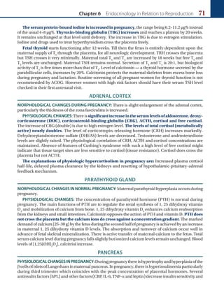 Chapter 6 Endocrinology in Relation to Reproduction 71
The serum protein-bound iodine is increased in pregnancy, the range being 6.2–11.2 μg% instead
of the usual 4–8 μg%. Thyroxin-binding globulin (TBG) increases and reaches a plateau by 20 weeks.
It remains unchanged at that level until delivery. The increase in TBG is due to estrogen stimulation.
Iodine and drugs used to treat hyperthyroidism cross the placenta freely.
Fetal thyroid starts functioning after 12 weeks. Till then the fetus is entirely dependent upon the
maternal supply of T4
through the placenta, for all neurologic development. TRH crosses the placenta
but TSH crosses it very minimally. Maternal total T4
and T3
are increased by 18 weeks but free T4
and
T3
levels are unchanged. Maternal TSH remains normal. Secretion of T4
and T3
is 20:1, but biological
activity of T3
is five times more than that of T4
. Level of calcitonin — a thyroid hormone secreted by the
parafollicular cells, increases by 20%. Calcitonin protects the maternal skeleton from excess bone loss
during pregnancy and lactation. Routine screening of all pregnant women for thyroid function is not
recommended by ACOG. However women with high risk factors should have their serum TSH level
checked in their first antenatal visit.
ADRENAL CORTEX
MORPHOLOGICAL CHANGES DURING PREGNANCY: There is slight enlargement of the adrenal cortex,
particularly the thickness of the zona fasciculata is increased.
PHYSIOLOGICAL CHANGES:There is significantincreaseintheserumlevelsofaldosterone,deoxy-
corticosterone (DOC), corticosteroid-binding globulin (CBG), ACTH, cortisol and free cortisol.
The increase of CBG (double) is due to high estrogen level. The levels of total cortisol (metabolically
active) nearly doubles. The level of corticotropin-releasing hormone (CRH) increases markedly.
Dehydroepiandrosterone sulfate (DHEAS) levels are decreased. Testosterone and androstenedione
levels are slightly raised. The physiological correlation of CRH, ACTH and cortisol concentrations are
maintained. Absence of features of Cushing’s syndrome with such a high level of free cortisol might
indicate that tissue target sites are less sensitive to cortisol (tissue resistance). Cortisol does cross the
placenta but not ACTH.
The explanations of physiologic hypercortisolism in pregnancy are: Increased plasma cortisol
half-life, delayed plasma clearance by the kidneys and resetting of hypothalamic-pituitary-adrenal
feedback mechanism.
PARATHYROID GLAND
MORPHOLOGICAL CHANGES IN NORMAL PREGNANCY: Maternal parathyroid hyperplasia occurs during
pregnancy.
PHYSIOLOGICAL CHANGES: The concentration of parathyroid hormone (PTH) is normal during
pregnancy. The main functions of PTH are to regulate the renal synthesis of 1, 25 dihydroxy vitamin
D3
and mobilization of calcium from bone. 1, 25 dihydroxy vitamin D3
enhances calcium reabsorption
from the kidneys and small intestines. Calcitonin opposes the action of PTH and vitamin D. PTH does
not cross the placenta but the calcium ions do cross against a concentration gradient. The marked
demand of calcium (25–30 g) by the fetus during the second half of pregnancy is achieved by an increase
in maternal 1, 25 dihydroxy vitamin D levels. The absorption and turnover of calcium occur well in
advance of fetal skeletal mineralization. There is active transfer of maternal calcium to the fetus. Total
serum calcium level during pregnancy falls slightly but ionized calcium levels remain unchanged. Blood
levels of [1,25(OH)2
D3
], calcitriol increase.
PANCREAS
PHYSIOLOGICALCHANGESINPREGNANCY:Duringpregnancythereishypertrophyandhyperplasiaofthe
b cells of islets of Langerhans in maternal pancreas. In pregnancy, there is hyperinsulinemia particularly
during third trimester which coincides with the peak concentration of placental hormones. Several
antinsulin factors (hPL) and other factors (CRP, IL-6, TNF-a and leptin) decrease insulin sensitivity and
Ch-06.indd 71 2/4/2015 10:56:23 AM
 