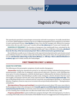 Chapter
The reproductive period of a woman begins at menarche and ends in menopause. It usually extends from
13–45years.Whilebiologicalvariationsmayoccurindifferentgeographicalareas,pregnancyisrarebelow
12 years and beyond 50 years. Lina Medina in Lima, Peru was the youngest one, delivery by cesarean
section when she was only 5 years and 7 months old and the oldest one at 57 years and 4 months old.
DURATION OF PREGNANCY: The duration of pregnancy has traditionally been calculated by the
cliniciansintermsof10lunarmonthsor9calendarmonthsand7daysor280daysor40weeks,calculated
from the first day of the last menstrual period. This is called menstrual or gestational age.
But,fertilization usually occurs14 dayspriortothe expectedmissedperiod andina previouslynormal
cycleof28daysduration,itisabout14daysafterthefirstdayoftheperiod.Thus,thetruegestationperiod
is to be calculated by subtracting 14 days from 280 days, i.e. 266 days. This is called fertilization or
ovulatory age and is widely used by the embryologist.
FIRST TRIMESTER (FIRST 12 WEEKS)
SUBJECTIVE SYMPTOMS
The following are the presumptive symptoms of early months of pregnancy:
Amenorrhea during the reproductive period in an otherwise healthy individual having previous
normal periods, is likely due to pregnancy unless proved otherwise. However, cyclic bleeding may
occur up to 12 weeks of pregnancy, until the decidual space is obliterated by the fusion of decidua vera
with decidua capsularis. Such bleeding is usually scanty, lasting for a shorter duration than her usual
and roughly corresponds with the date of the expected period. This is termed as placental sign. This
type of bleeding should not be confused with the commonly met pathological bleeding, i.e. threatened
abortion. Pregnancy, however, may occur in women who are previously amenorrheic — during lactation
and puberty.
Morning sickness (Nausea and vomiting) is inconsistently present in about 70% cases, more often in
thefirstpregnancythaninthesubsequentone.Itusuallyappearssoonfollowingthemissedperiodand
rarely lasts beyond 16 weeks. Its intensity varies from nausea on rising from the bed to loss of appetite
or even vomiting. But it usually does not affect the health status of the mother (See p. 180).
Frequencyofmicturitionisquitetroublesomesymptomduring8–12thweekofpregnancy.Itisdueto
(1) resting of the bulky uterus on the fundus of the bladder because of exaggerated anteverted position of
7
Diagnosis of Pregnancy
Ch-07.indd 73 2/4/2015 10:57:58 AM
 