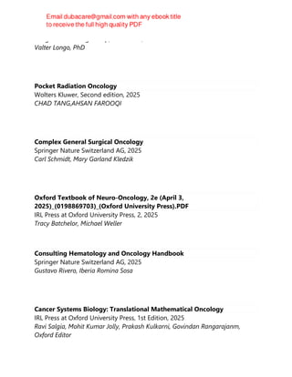 Penguin Publishing Group, 1st Edition, 2025
Valter Longo, PhD
Pocket Radiation Oncology
Wolters Kluwer, Second edition, 2025
CHAD TANG,AHSAN FAROOQI
Complex General Surgical Oncology
Springer Nature Switzerland AG, 2025
Carl Schmidt, Mary Garland Kledzik
Oxford Textbook of Neuro-Oncology, 2e (April 3,
2025)_(0198869703)_(Oxford University Press).PDF
IRL Press at Oxford University Press, 2, 2025
Tracy Batchelor, Michael Weller
Consulting Hematology and Oncology Handbook
Springer Nature Switzerland AG, 2025
Gustavo Rivero, Iberia Romina Sosa
Cancer Systems Biology: Translational Mathematical Oncology
IRL Press at Oxford University Press, 1st Edition, 2025
Ravi Salgia, Mohit Kumar Jolly, Prakash Kulkarni, Govindan Rangarajanm,
Oxford Editor
 