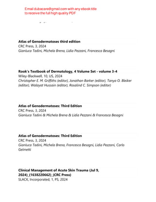 Fredrick M. Wigley, Ariane L. Herrick, Nicholas A. Flavahan
Atlas of Genodermatoses third edition
CRC Press, 3, 2024
Gianluca Tadini, Michela Brena, Lidia Pezzani, Francesca Besagni
Rook's Textbook of Dermatology, 4 Volume Set - volume 3-4
Wiley-Blackwell, 10, US, 2024
Christopher E. M. Griffiths (editor), Jonathan Barker (editor), Tanya O. Bleiker
(editor), Walayat Hussain (editor), Rosalind C. Simpson (editor)
Atlas of Genodermatoses: Third Edition
CRC Press, 3, 2024
Gianluca Tadini & Michela Brena & Lidia Pezzani & Francesca Besagni
Atlas of Genodermatoses: Third Edition
CRC Press, 3, 2024
Gianluca Tadini, Michela Brena, Francesca Besagni, Lidia Pezzani, Carlo
Gelmetti
Clinical Management of Acute Skin Trauma (Jul 9,
2024)_(1638220662)_(CRC Press)
SLACK, Incorporated, 1, PS, 2024
 