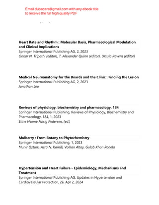 David G. Ainley; Rory P. Wilson
Heart Rate and Rhythm : Molecular Basis, Pharmacological Modulation
and Clinical Implications
Springer International Publishing AG, 2, 2023
Onkar N. Tripathi (editor), T. Alexander Quinn (editor), Ursula Ravens (editor)
Medical Neuroanatomy for the Boards and the Clinic : Finding the Lesion
Springer International Publishing AG, 2, 2023
Jonathan Leo
Reviews of physiology, biochemistry and pharmacology. 184
Springer International Publishing, Reviews of Physiology, Biochemistry and
Pharmacology, 184, 1, 2023
Stine Helene Falsig Pedersen, (ed.)
Mulberry : From Botany to Phytochemistry
Springer International Publishing, 1, 2023
Munir Ozturk, Azra N. Kamili, Volkan Altay, Gulab Khan Rohela
Hypertension and Heart Failure - Epidemiology, Mechanisms and
Treatment
Springer International Publishing AG, Updates in Hypertension and
Cardiovascular Protection, 2e, Apr 2, 2024
 