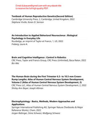 Textbook of Human Reproductive Genetics(Second Edition)
Cambridge University Press, 2, Cambridge, United Kingdom, 2022
Stéphane Viville, Karen D. Sermon
An Introduction to Applied Behavioral Neuroscience : Biological
Psychology in Everyday Life
Routledge, an imprint of Taylor et Francis, 1, US, 2022
Freberg, Laura A.
Brain and Cognitive Intelligence : Control in Robotics
CRC Press, Taylor and Francis Group, CRC Press (Unlimited), Boca Raton, 2022
Bin Wei
The Human Brain during the First Trimester 6.3- to 10.5-mm Crown-
Rump Lengths: Atlas of Human Central Nervous System Development,
Volume 2 (Atlas of Human Central Nervous System Development, 2)
CRC Press LLC, Atlas of Human Central Nervous System Development, 2, 2022
Shirley Ann Bayer; Joseph Altman
Electrophysiology : Basics, Methods, Modern Approaches and
Applications
Springer International Publishing AG, Springer Nature (Textbooks & Major
Reference Works), Cham, 2022
Jürgen Rettinger, Silvia Schwarz, Wolfgang Schwarz
 