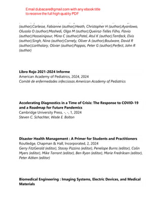 (author);Sprute, Rosanne (author);Nyazika, Tinashe K (author);Beardsley, Justin
(author);Carlesse, Fabianne (author);Heath, Christopher H (author);Ayanlowo,
Olusola O (author);Mashedi, Olga M (author);Queiroz-Telles Filho, Flavio
(author);Hosseinipour, Mina C (author);Patel, Atul K (author);Temfack, Elvis
(author);Singh, Nina (author);Cornely, Oliver A (author);Boulware, David R
(author);Lortholary, Olivier (author);Pappas, Peter G (author);Perfect, John R
(author)
Libro Rojo 2021-2024 Informe
American Academy of Pediatrics, 2024, 2024
Comité de enfermedades infecciosas American Academy of Pediatrics
Accelerating Diagnostics in a Time of Crisis: The Response to COVID-19
and a Roadmap for Future Pandemics
Cambridge University Press, -, -, 1, 2024
Steven C. Schachter, Wade E. Bolton
Disaster Health Management : A Primer for Students and Practitioners
Routledge, Chapman & Hall, Incorporated, 2, 2024
Gerry FitzGerald (editor), Stacey Pizzino (editor), Penelope Burns (editor), Colin
Myers (editor), Mike Tarrant (editor), Ben Ryan (editor), Marie Fredriksen (editor),
Peter Aitken (editor)
Biomedical Engineering : Imaging Systems, Electric Devices, and Medical
Materials
 